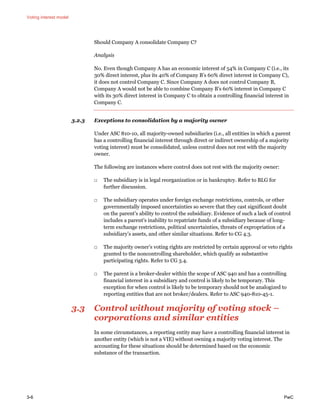 Voting interest model
3-6 PwC
Should Company A consolidate Company C?
Analysis
No. Even though Company A has an economic interest of 54% in Company C (i.e., its
30% direct interest, plus its 40% of Company B’s 60% direct interest in Company C),
it does not control Company C. Since Company A does not control Company B,
Company A would not be able to combine Company B’s 60% interest in Company C
with its 30% direct interest in Company C to obtain a controlling financial interest in
Company C.
3.2.3 Exceptions to consolidation by a majority owner
Under ASC 810-10, all majority-owned subsidiaries (i.e., all entities in which a parent
has a controlling financial interest through direct or indirect ownership of a majority
voting interest) must be consolidated, unless control does not rest with the majority
owner.
The following are instances where control does not rest with the majority owner:
□ The subsidiary is in legal reorganization or in bankruptcy. Refer to BLG for
further discussion.
□ The subsidiary operates under foreign exchange restrictions, controls, or other
governmentally imposed uncertainties so severe that they cast significant doubt
on the parent’s ability to control the subsidiary. Evidence of such a lack of control
includes a parent’s inability to repatriate funds of a subsidiary because of long-
term exchange restrictions, political uncertainties, threats of expropriation of a
subsidiary’s assets, and other similar situations. Refer to CG 4.3.
□ The majority owner’s voting rights are restricted by certain approval or veto rights
granted to the noncontrolling shareholder, which qualify as substantive
participating rights. Refer to CG 3.4.
□ The parent is a broker-dealer within the scope of ASC 940 and has a controlling
financial interest in a subsidiary and control is likely to be temporary. This
exception for when control is likely to be temporary should not be analogized to
reporting entities that are not broker/dealers. Refer to ASC 940-810-45-1.
3.3 Control without majority of voting stock –
corporations and similar entities
In some circumstances, a reporting entity may have a controlling financial interest in
another entity (which is not a VIE) without owning a majority voting interest. The
accounting for these situations should be determined based on the economic
substance of the transaction.
 