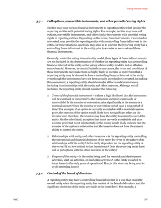 Voting interest model
PwC 3-7
3.3.1 Call options, convertible instruments, and other potential voting rights
Entities may issue various financial instruments to reporting entities that provide the
reporting entities with potential voting rights. For example, entities may issue call
options, convertible instruments, and other similar instruments with potential voting
rights to reporting entities. Depending on the terms, these instruments, if exercised or
converted, may provide the reporting entity with a controlling financial interest in the
entity. In these situations, questions may arise as to whether the reporting entity has a
controlling financial interest in the entity prior to exercise or conversion of these
financial instruments.
Generally, under the voting interest entity model, these types of financial instruments
are not included in the determination of whether the reporting entity has a controlling
financial interest in the entity as the voting interest entity model is not an effective
control model. However, in certain limited circumstances, the terms and conditions of
these instruments may make them so highly likely of exercise or conversion that a
reporting entity may be deemed to have a controlling financial interest in the entity
even though the instruments have not been actually exercised or converted. In making
this assessment, a reporting entity should consider all facts and circumstances,
including its relationships with the entity and other investors. Although not all
inclusive, the reporting entity should consider the following:
□ Terms of the financial instrument – is there a high likelihood that the instrument
will be exercised or converted? Is the instrument currently exercisable or
convertible? Is the exercise or conversion price significantly in the money or a
nominal amount? Does the exercise or conversion period span a long period of
time? For example, if an option is currently exercisable with a nominal exercise
price, the exercise of the option would likely have no significant effect on the
investor and, therefore, the investor may have the ability to currently control the
entity. On the other hand, an option that is not currently exercisable and at an
exercise price that is not substantially in the money would likely indicate that the
exercise of the option is substantive and the investor does not have the current
ability to control the entity.
□ Relationships with entity and other investors – is the reporting entity controlling
the operational and financial decisions of the entity by virtue of the nature of its
relationships with the entity? Is the entity dependent on the reporting entity or
vice versa? If so, how critical is that dependency? Does the reporting entity have
call or put options with the other investors of the entity?
□ Purpose of the entity – is the entity being used for research and development
activities, start-up activities, or marketing activities? Is the entity expected to
incur losses in the early years of operations? If so, is this structure being used to
avoid recording losses?
3.3.2 Control of the board of directors
A reporting entity may have a controlling financial interest in a less-than-majority-
owned entity when the reporting entity has control of the board of directors, and the
significant decisions of the entity are made at the board level. For example, a
 