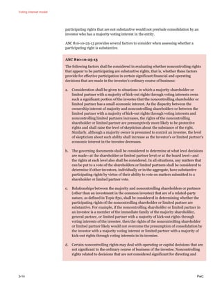 Voting interest model
3-14 PwC
participating rights that are not substantive would not preclude consolidation by an
investor who has a majority voting interest in the entity.
ASC 810-10-25-13 provides several factors to consider when assessing whether a
participating right is substantive.
ASC 810-10-25-13
The following factors shall be considered in evaluating whether noncontrolling rights
that appear to be participating are substantive rights, that is, whether these factors
provide for effective participation in certain significant financial and operating
decisions that are made in the investee’s ordinary course of business:
a. Consideration shall be given to situations in which a majority shareholder or
limited partner with a majority of kick-out rights through voting interests owns
such a significant portion of the investee that the noncontrolling shareholder or
limited partner has a small economic interest. As the disparity between the
ownership interest of majority and noncontrolling shareholders or between the
limited partner with a majority of kick-out rights through voting interests and
noncontrolling limited partners increases, the rights of the noncontrolling
shareholder or limited partner are presumptively more likely to be protective
rights and shall raise the level of skepticism about the substance of the right.
Similarly, although a majority owner is presumed to control an investee, the level
of skepticism about such ability shall increase as the investor’s or limited partner’s
economic interest in the investee decreases.
b. The governing documents shall be considered to determine at what level decisions
are made—at the shareholder or limited partner level or at the board level—and
the rights at each level also shall be considered. In all situations, any matters that
can be put to a vote of the shareholders or limited partners shall be considered to
determine if other investors, individually or in the aggregate, have substantive
participating rights by virtue of their ability to vote on matters submitted to a
shareholder or limited partner vote.
c. Relationships between the majority and noncontrolling shareholders or partners
(other than an investment in the common investee) that are of a related-party
nature, as defined in Topic 850, shall be considered in determining whether the
participating rights of the noncontrolling shareholder or limited partner are
substantive. For example, if the noncontrolling shareholder or limited partner in
an investee is a member of the immediate family of the majority shareholder,
general partner, or limited partner with a majority of kick-out rights through
voting interests of the investee, then the rights of the noncontrolling shareholder
or limited partner likely would not overcome the presumption of consolidation by
the investor with a majority voting interest or limited partner with a majority of
kick-out rights through voting interests in its investee.
d. Certain noncontrolling rights may deal with operating or capital decisions that are
not significant to the ordinary course of business of the investee. Noncontrolling
rights related to decisions that are not considered significant for directing and
 