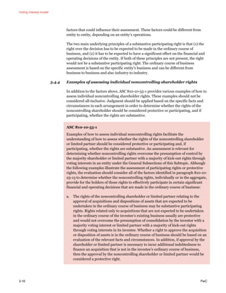 Voting interest model
3-16 PwC
factors that could influence their assessment. These factors could be different from
entity to entity, depending on an entity’s operations.
The two main underlying principles of a substantive participating right is that (1) the
right over the decision has to be expected to be made in the ordinary course of
business, and (2) it has to be expected to have a significant effect on the financial and
operating decisions of the entity. If both of these principles are not present, the right
would not be a substantive participating right. The ordinary course of business
assessment is based on the specific entity’s business and can be different from
business to business and also industry to industry.
3.4.4 Examples of assessing individual noncontrolling shareholder rights
In addition to the factors above, ASC 810-10-55-1 provides various examples of how to
assess individual noncontrolling shareholder rights. These examples should not be
considered all-inclusive. Judgment should be applied based on the specific facts and
circumstances in each arrangement in order to determine whether the rights of the
noncontrolling shareholder should be considered protective or participating, and if
participating, whether the rights are substantive.
ASC 810-10-55-1
Examples of how to assess individual noncontrolling rights facilitate the
understanding of how to assess whether the rights of the noncontrolling shareholder
or limited partner should be considered protective or participating and, if
participating, whether the rights are substantive. An assessment is relevant for
determining whether noncontrolling rights overcome the presumption of control by
the majority shareholder or limited partner with a majority of kick-out rights through
voting interests in an entity under the General Subsections of this Subtopic. Although
the following examples illustrate the assessment of participating rights or protective
rights, the evaluation should consider all of the factors identified in paragraph 810-10-
25-13 to determine whether the noncontrolling rights, individually or in the aggregate,
provide for the holders of those rights to effectively participate in certain significant
financial and operating decisions that are made in the ordinary course of business:
a. The rights of the noncontrolling shareholder or limited partner relating to the
approval of acquisitions and dispositions of assets that are expected to be
undertaken in the ordinary course of business may be substantive participating
rights. Rights related only to acquisitions that are not expected to be undertaken
in the ordinary course of the investee’s existing business usually are protective
and would not overcome the presumption of consolidation by the investor with a
majority voting interest or limited partner with a majority of kick-out rights
through voting interests in its investee. Whether a right to approve the acquisition
or disposition of assets is in the ordinary course of business should be based on an
evaluation of the relevant facts and circumstances. In addition, if approval by the
shareholder or limited partner is necessary to incur additional indebtedness to
finance an acquisition that is not in the investee’s ordinary course of business,
then the approval by the noncontrolling shareholder or limited partner would be
considered a protective right.
 