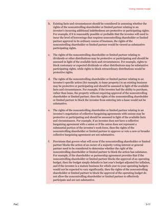 Voting interest model
PwC 3-17
b. Existing facts and circumstances should be considered in assessing whether the
rights of the noncontrolling shareholder or limited partner relating to an
investee’s incurring additional indebtedness are protective or participating rights.
For example, if it is reasonably possible or probable that the investee will need to
incur the level of borrowings that requires noncontrolling shareholder or limited
partner approval in its ordinary course of business, the rights of the
noncontrolling shareholder or limited partner would be viewed as substantive
participating rights.
c. The rights of the noncontrolling shareholder or limited partner relating to
dividends or other distributions may be protective or participating and should be
assessed in light of the available facts and circumstances. For example, rights to
block customary or expected dividends or other distributions may be substantive
participating rights, while rights to block extraordinary distributions would be
protective rights.
d. The rights of the noncontrolling shareholder or limited partner relating to an
investee’s specific action (for example, to lease property) in an existing business
may be protective or participating and should be assessed in light of the available
facts and circumstances. For example, if the investee had the ability to purchase,
rather than lease, the property without requiring approval of the noncontrolling
shareholder or limited partner, then the rights of the noncontrolling shareholder
or limited partner to block the investee from entering into a lease would not be
substantive.
e. The rights of the noncontrolling shareholder or limited partner relating to an
investee’s negotiation of collective bargaining agreements with unions may be
protective or participating and should be assessed in light of the available facts
and circumstances. For example, if an investee does not have a collective
bargaining agreement with a union or if the union does not represent a
substantial portion of the investee’s work force, then the rights of the
noncontrolling shareholder or limited partner to approve or veto a new or broader
collective bargaining agreement are not substantive.
f. Provisions that govern what will occur if the noncontrolling shareholder or limited
partner blocks the action of an owner of a majority voting interest or general
partner need to be considered to determine whether the right of the
noncontrolling shareholder or limited partner to block the action has substance.
For example, if the shareholder or partnership agreement provides that if the
noncontrolling shareholder or limited partner blocks the approval of an operating
budget, then the budget simply defaults to last year’s budget adjusted for inflation,
and if the investee is a mature business for which year-to-year operating budgets
would not be expected to vary significantly, then the rights of the noncontrolling
shareholder or limited partner to block the approval of the operating budget do
not allow the noncontrolling shareholder or limited partner to effectively
participate and are not substantive.
 