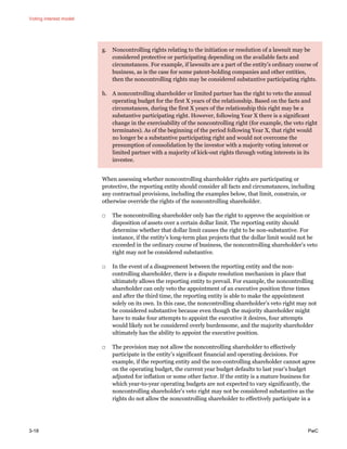 Voting interest model
3-18 PwC
g. Noncontrolling rights relating to the initiation or resolution of a lawsuit may be
considered protective or participating depending on the available facts and
circumstances. For example, if lawsuits are a part of the entity’s ordinary course of
business, as is the case for some patent-holding companies and other entities,
then the noncontrolling rights may be considered substantive participating rights.
h. A noncontrolling shareholder or limited partner has the right to veto the annual
operating budget for the first X years of the relationship. Based on the facts and
circumstances, during the first X years of the relationship this right may be a
substantive participating right. However, following Year X there is a significant
change in the exercisability of the noncontrolling right (for example, the veto right
terminates). As of the beginning of the period following Year X, that right would
no longer be a substantive participating right and would not overcome the
presumption of consolidation by the investor with a majority voting interest or
limited partner with a majority of kick-out rights through voting interests in its
investee.
When assessing whether noncontrolling shareholder rights are participating or
protective, the reporting entity should consider all facts and circumstances, including
any contractual provisions, including the examples below, that limit, constrain, or
otherwise override the rights of the noncontrolling shareholder.
□ The noncontrolling shareholder only has the right to approve the acquisition or
disposition of assets over a certain dollar limit. The reporting entity should
determine whether that dollar limit causes the right to be non-substantive. For
instance, if the entity’s long-term plan projects that the dollar limit would not be
exceeded in the ordinary course of business, the noncontrolling shareholder’s veto
right may not be considered substantive.
□ In the event of a disagreement between the reporting entity and the non-
controlling shareholder, there is a dispute resolution mechanism in place that
ultimately allows the reporting entity to prevail. For example, the noncontrolling
shareholder can only veto the appointment of an executive position three times
and after the third time, the reporting entity is able to make the appointment
solely on its own. In this case, the noncontrolling shareholder’s veto right may not
be considered substantive because even though the majority shareholder might
have to make four attempts to appoint the executive it desires, four attempts
would likely not be considered overly burdensome, and the majority shareholder
ultimately has the ability to appoint the executive position.
□ The provision may not allow the noncontrolling shareholder to effectively
participate in the entity’s significant financial and operating decisions. For
example, if the reporting entity and the non-controlling shareholder cannot agree
on the operating budget, the current year budget defaults to last year’s budget
adjusted for inflation or some other factor. If the entity is a mature business for
which year-to-year operating budgets are not expected to vary significantly, the
noncontrolling shareholder’s veto right may not be considered substantive as the
rights do not allow the noncontrolling shareholder to effectively participate in a
 