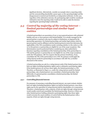 Voting interest model
PwC 3-19
significant decision. Alternatively, consider an example where a reporting entity
and the noncontrolling shareholder cannot agree on the operating budget and the
disagreement is resolved and decided by an independent arbitrator. In this case,
regardless of the arbitration outcome, the participating right would be considered
substantive since the reporting entity would not be able to make the decision
regarding the operating budget unilaterally.
3.5 Control by majority of the voting interest –
limited partnerships and similar legal
entities
A limited partnership is an association of one or more general partners with unlimited
liability and one or more partners with limited liability. It is usually managed by the
general partner or partners who may be subject to limitations, as imposed by the
partnership agreement. For limited partnerships and similar legal entities, both the
general partner (and its affiliates) and the limited partner(s) must first determine the
applicability of the VIE consolidation model, including whether (1) the entity is a VIE
or (2) the partners or partnership are eligible for one of the scope exceptions. This
determination must be performed before considering any other authoritative
literature regarding consolidation of the limited partnership. If the partnership is a
VIE and the partners or partnership are not eligible for any of the scope exceptions
under the VIE guidance, ASC 810 requires that the primary beneficiary, if any,
consolidate the VIE. If the partnership is not a VIE, the partners would apply the
voting interest model for partnerships in accordance with ASC 810, as further
discussed in this section.
A limited partnership can only be a voting interest entity if the limited partners have
kick-out rights (including liquidation rights) and/or substantive participating rights.
If the limited partners do not have these rights, the limited partnership is a VIE.
Therefore, as illustrated in Figure 3-1, under the voting interest model for limited
partnerships, only a limited partner can consolidate a limited partnership. Said
differently, if a general partner consolidates a limited partnership, the limited
partnership is a VIE.
3.5.1 Controlling financial interest
For purposes of assessing a controlling financial interest, one must evaluate whether
kick-out rights (including liquidation rights) are held by limited partners, since these
rights may be the equivalent of voting interests held by shareholders of a corporation.
Therefore, a limited partner with a majority of kick-out rights through voting interests
would usually control and consolidate the limited partnership. However, if there are
other limited partners holding substantive participating rights, then those rights
would overcome the usual condition of control held by the limited partner with a
majority of kick-out rights through voting interests.
 