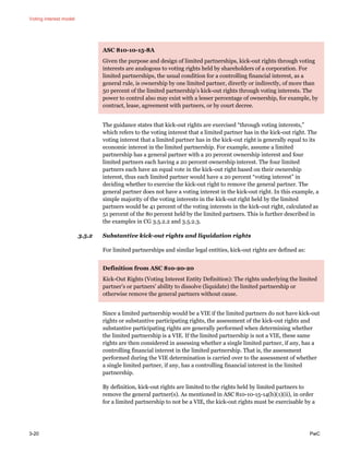 Voting interest model
3-20 PwC
ASC 810-10-15-8A
Given the purpose and design of limited partnerships, kick-out rights through voting
interests are analogous to voting rights held by shareholders of a corporation. For
limited partnerships, the usual condition for a controlling financial interest, as a
general rule, is ownership by one limited partner, directly or indirectly, of more than
50 percent of the limited partnership’s kick-out rights through voting interests. The
power to control also may exist with a lesser percentage of ownership, for example, by
contract, lease, agreement with partners, or by court decree.
The guidance states that kick-out rights are exercised “through voting interests,”
which refers to the voting interest that a limited partner has in the kick-out right. The
voting interest that a limited partner has in the kick-out right is generally equal to its
economic interest in the limited partnership. For example, assume a limited
partnership has a general partner with a 20 percent ownership interest and four
limited partners each having a 20 percent ownership interest. The four limited
partners each have an equal vote in the kick-out right based on their ownership
interest, thus each limited partner would have a 20 percent “voting interest” in
deciding whether to exercise the kick-out right to remove the general partner. The
general partner does not have a voting interest in the kick-out right. In this example, a
simple majority of the voting interests in the kick-out right held by the limited
partners would be 41 percent of the voting interests in the kick-out right, calculated as
51 percent of the 80 percent held by the limited partners. This is further described in
the examples in CG 3.5.2.2 and 3.5.2.3.
3.5.2 Substantive kick-out rights and liquidation rights
For limited partnerships and similar legal entities, kick-out rights are defined as:
Definition from ASC 810-20-20
Kick-Out Rights (Voting Interest Entity Definition): The rights underlying the limited
partner’s or partners’ ability to dissolve (liquidate) the limited partnership or
otherwise remove the general partners without cause.
Since a limited partnership would be a VIE if the limited partners do not have kick-out
rights or substantive participating rights, the assessment of the kick-out rights and
substantive participating rights are generally performed when determining whether
the limited partnership is a VIE. If the limited partnership is not a VIE, these same
rights are then considered in assessing whether a single limited partner, if any, has a
controlling financial interest in the limited partnership. That is, the assessment
performed during the VIE determination is carried over to the assessment of whether
a single limited partner, if any, has a controlling financial interest in the limited
partnership.
By definition, kick-out rights are limited to the rights held by limited partners to
remove the general partner(s). As mentioned in ASC 810-10-15-14(b)(1)(ii), in order
for a limited partnership to not be a VIE, the kick-out rights must be exercisable by a
 