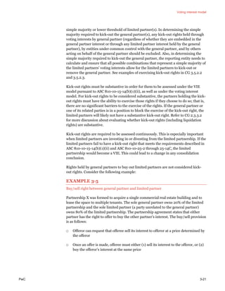 Voting interest model
PwC 3-21
simple majority or lower threshold of limited partner(s). In determining the simple
majority required to kick-out the general partner(s), any kick-out rights held through
voting interests by general partner (regardless of whether they are embedded in the
general partner interest or through any limited partner interest held by the general
partner), by entities under common control with the general partner, and by others
acting on behalf of the general partner should be excluded. Also, in determining the
simple majority required to kick-out the general partner, the reporting entity needs to
calculate and ensure that all possible combinations that represent a simple majority of
the limited partners’ voting interests allow for the limited partners to kick-out or
remove the general partner. See examples of exercising kick-out rights in CG 3.5.2.2
and 3.5.2.3.
Kick-out rights must be substantive in order for them to be assessed under the VIE
model pursuant to ASC 810-10-15-14(b)(1)(ii), as well as under the voting interest
model. For kick-out rights to be considered substantive, the partners holding the kick-
out rights must have the ability to exercise those rights if they choose to do so; that is,
there are no significant barriers to the exercise of the rights. If the general partner or
one of its related parties is in a position to block the exercise of the kick-out right, the
limited partners will likely not have a substantive kick-out right. Refer to CG 2.3.3.2
for more discussion about evaluating whether kick-out rights (including liquidation
rights) are substantive.
Kick-out rights are required to be assessed continuously. This is especially important
when limited partners are investing in or divesting from the limited partnership. If the
limited partners fail to have a kick-out right that meets the requirements described in
ASC 810-10-15-14(b)(1)(ii) and ASC 810-10-25-2 through 25-14C, the limited
partnership would become a VIE. This could lead to a change in any consolidation
conclusion.
Rights held by general partners to buy out limited partners are not considered kick-
out rights. Consider the following example:
EXAMPLE 3-5
Buy/sell right between general partner and limited partner
Partnership X was formed to acquire a single commercial real estate building and to
lease the space to multiple tenants. The sole general partner owns 20% of the limited
partnership and the sole limited partner (a party unrelated to the general partner)
owns 80% of the limited partnership. The partnership agreement states that either
partner has the right to offer to buy the other partner’s interest. The buy/sell provision
is as follows:
□ Offeror can request that offeree sell its interest to offeror at a price determined by
the offeror
□ Once an offer is made, offeree must either (1) sell its interest to the offeror, or (2)
buy the offeror’s interest at the same price
 