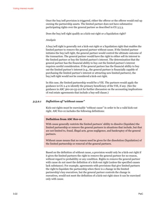 Voting interest model
3-22 PwC
Once the buy/sell provision is triggered, either the offeror or the offeree would end up
owning the partnership assets. The limited partner does not have substantive
participating rights over the general partner as described in CG 3.5.3.
Does the buy/sell right qualify as a kick-out right or a liquidation right?
Analysis
A buy/sell right is generally not a kick-out right or a liquidation right that enables the
limited partner to remove the general partner without cause. If the limited partner
initiates the buy/sell right, the general partner would control the ultimate outcome of
the transaction. The general partner would have the right to either sell its interest to
the limited partner or buy the limited partner’s interest. The determination that the
general partner has the financial ability to buy out the limited partner’s interest
requires careful consideration. If the general partner has the financial ability to buy
out the limited partner’s interest (e.g., the general partner is financially capable of
purchasing the limited partner’s interest or attracting new limited partners), the
buy/sell right would not be considered a kick-out right.
In this case, the limited partnership would be a VIE. The partners would apply the
guidance in CG 2.4 to identify the primary beneficiary of the VIE, if any. (See the
guidance in ASC 360-20-55-21A for further discussion on the accounting implications
of real estate agreements that include a buy-sell clause.)
3.5.2.1 Definition of “without cause”
Kick-out rights must be exercisable “without cause” in order to be a valid kick-out
right. ASC 810-10 includes the following definitions:
Definition from ASC 810-10
With cause generally restricts the limited partners’ ability to dissolve (liquidate) the
limited partnership or remove the general partners in situations that include, but that
are not limited to, fraud, illegal acts, gross negligence, and bankruptcy of the general
partners.
Without cause means that no reason need be given for the dissolution (liquidation) of
the limited partnership or removal of the general partners.
Based on the definition of without cause, a provision would only be a kick-out right if
it gives the limited partners the right to remove the general partner for no reason,
without regard to probability or any condition. Rights to remove the general partner
with cause do not meet the definition of a kick-out right (unless the specified causes
lack substance). For example, agreements with provisions that give limited partners
the right to liquidate the partnership when there is a change in the limited
partnership’s key executives, but the general partner controls the change in
executives, would not meet the definition of a kick-out right since it can be exercised
only with cause.
 