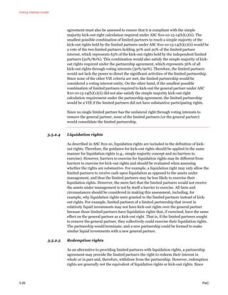 Voting interest model
3-26 PwC
agreement must also be assessed to ensure that it is compliant with the simple
majority kick-out right calculation required under ASC 810-10-15-14(b)(1)(ii). The
smallest possible combination of limited partners to reach a simple majority of the
kick-out rights held by the limited partners under ASC 810-10-15-14(b)(1)(ii) would be
a vote of the two limited partners holding 30% and 20% of the limited partner
interest, which represents 63% of the kick-out rights held by the independent limited
partners (50%/80%). This combination would also satisfy the simple majority of kick-
out rights required under the partnership agreement, which represents 56% of all
kick-out rights through voting interests (50%/90%). Therefore, the limited partners
would not lack the power to direct the significant activities of the limited partnership.
Since none of the other VIE criteria are met, the limited partnership would be
considered a voting interest entity. On the other hand, if the smallest possible
combination of limited partners required to kick-out the general partner under ASC
810-10-15-14(b)(1)(ii) did not also satisfy the simple majority kick-out right
calculation requirement under the partnership agreement, the limited partnership
would be a VIE if the limited partners did not have substantive participating rights.
Since no single limited partner has the unilateral right through voting interests to
remove the general partner, none of the limited partners (or the general partner)
would consolidate the limited partnership.
3.5.2.4 Liquidation rights
As described in ASC 810-10, liquidation rights are included in the definition of kick-
out rights. Therefore, the guidance for kick-out rights should be applied in the same
manner for liquidation rights (e.g., simple majority concept and no barriers to
exercise). However, barriers to exercise for liquidation rights may be different from
barriers to exercise for kick-out rights and should be evaluated when assessing
whether the rights are substantive. For example, a liquidation right may only allow the
limited partners to receive cash upon liquidation as opposed to the assets under
management, and thus the limited partners may be less likely to exercise their
liquidation rights. However, the mere fact that the limited partners would not receive
the assets under management is not by itself a barrier to exercise. All facts and
circumstances should be considered in making this assessment, including, for
example, why liquidation rights were granted to the limited partners instead of kick-
out rights. For example, limited partners of a limited partnership that invest in
relatively liquid investments may not have kick-out rights over the general partner
because those limited partners have liquidation rights that, if exercised, have the same
effect on the general partner as a kick-out right. That is, if the limited partners sought
to remove the general partner, they collectively could exercise their liquidation rights.
The partnership would terminate, and a new partnership could be formed to make
similar liquid investments with a new general partner.
3.5.2.5 Redemption rights
As an alternative to providing limited partners with liquidation rights, a partnership
agreement may provide the limited partners the right to redeem their interest in
whole or in part and, therefore, withdraw from the partnership. However, redemption
rights are generally not the equivalent of liquidation rights or kick-out rights. Since
 