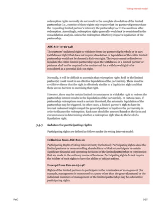 Voting interest model
PwC 3-27
redemption rights normally do not result in the complete dissolution of the limited
partnership (i.e., exercise of those rights only require that the partnership repurchase
the requesting limited partner’s interest), the partnership’s activities continue after
redemption. Accordingly, redemption rights generally would not be considered in the
consolidation analysis, unless the redemption effectively requires liquidation of the
partnership.
ASC 810-10-25-14B
The partners’ unilateral right to withdraw from the partnership in whole or in part
(withdrawal right) that does not require dissolution or liquidation of the entire limited
partnership would not be deemed a kick-out right. The requirement to dissolve or
liquidate the entire limited partnership upon the withdrawal of a limited partner or
partners shall not be required to be contractual for a withdrawal right to be
considered as a potential kick-out right.
Normally, it will be difficult to ascertain that redemption rights held by the limited
partner(s) could result in an effective liquidation of the partnership. There must be
credible evidence that the right is effectively similar to a liquidation right and that
there are no barriers to exercising that right.
However, there may be certain limited circumstances in which the right to redeem the
partnership interest results in the liquidation of the partnership. In certain cases, if
partnership redemptions reach a certain threshold, the automatic liquidation of the
partnership may be triggered. In other cases, a limited partner’s right to have its
interest redeemed might compel the general partner to liquidate the partnership in
order to finance the redemption. Each case should be assessed based on the facts and
circumstances in determining whether a redemption right rises to the level of a
liquidation right.
3.5.3 Substantive participating rights
Participating rights are defined as follows under the voting interest model:
Definition from ASC 810-10
Participating Rights (Voting Interest Entity Definition): Participating rights allow the
limited partners or noncontrolling shareholders to block or participate in certain
significant financial and operating decisions of the limited partnership or corporation
that are made in the ordinary course of business. Participating rights do not require
the holders of such rights to have the ability to initiate actions.
Excerpt from 810-10-25-14C
Rights of the limited partners to participate in the termination of management (for
example, management is outsourced to a party other than the general partner) or the
individual members of management of the limited partnership may be substantive
participating rights.
 