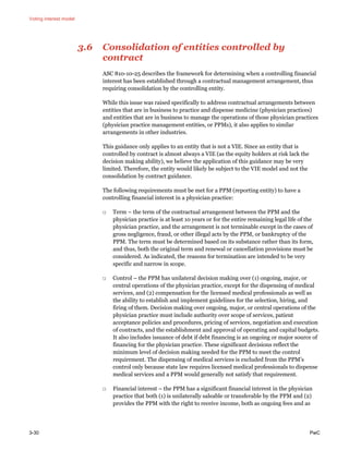Voting interest model
3-30 PwC
3.6 Consolidation of entities controlled by
contract
ASC 810-10-25 describes the framework for determining when a controlling financial
interest has been established through a contractual management arrangement, thus
requiring consolidation by the controlling entity.
While this issue was raised specifically to address contractual arrangements between
entities that are in business to practice and dispense medicine (physician practices)
and entities that are in business to manage the operations of those physician practices
(physician practice management entities, or PPMs), it also applies to similar
arrangements in other industries.
This guidance only applies to an entity that is not a VIE. Since an entity that is
controlled by contract is almost always a VIE (as the equity holders at risk lack the
decision making ability), we believe the application of this guidance may be very
limited. Therefore, the entity would likely be subject to the VIE model and not the
consolidation by contract guidance.
The following requirements must be met for a PPM (reporting entity) to have a
controlling financial interest in a physician practice:
□ Term – the term of the contractual arrangement between the PPM and the
physician practice is at least 10 years or for the entire remaining legal life of the
physician practice, and the arrangement is not terminable except in the cases of
gross negligence, fraud, or other illegal acts by the PPM, or bankruptcy of the
PPM. The term must be determined based on its substance rather than its form,
and thus, both the original term and renewal or cancellation provisions must be
considered. As indicated, the reasons for termination are intended to be very
specific and narrow in scope.
□ Control – the PPM has unilateral decision making over (1) ongoing, major, or
central operations of the physician practice, except for the dispensing of medical
services, and (2) compensation for the licensed medical professionals as well as
the ability to establish and implement guidelines for the selection, hiring, and
firing of them. Decision making over ongoing, major, or central operations of the
physician practice must include authority over scope of services, patient
acceptance policies and procedures, pricing of services, negotiation and execution
of contracts, and the establishment and approval of operating and capital budgets.
It also includes issuance of debt if debt financing is an ongoing or major source of
financing for the physician practice. These significant decisions reflect the
minimum level of decision making needed for the PPM to meet the control
requirement. The dispensing of medical services is excluded from the PPM’s
control only because state law requires licensed medical professionals to dispense
medical services and a PPM would generally not satisfy that requirement.
□ Financial interest – the PPM has a significant financial interest in the physician
practice that both (1) is unilaterally saleable or transferable by the PPM and (2)
provides the PPM with the right to receive income, both as ongoing fees and as
 
