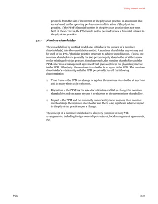 Voting interest model
PwC 3-31
proceeds from the sale of its interest in the physician practice, in an amount that
varies based on the operating performance and fair value of the physician
practice. If the PPM’s financial interest in the physician practice does not meet
both of these criteria, the PPM would not be deemed to have a financial interest in
the physician practice.
3.6.1 Nominee shareholder
The consolidation by contract model also introduces the concept of a nominee
shareholder(s) into the consolidation model. A nominee shareholder may or may not
be used in the PPM/physician practice structure to achieve consolidation. If used, the
nominee shareholder is generally the 100 percent equity shareholder of either a new
or the existing physician practice. Simultaneously, the nominee shareholder and the
PPM enter into a management agreement that gives control of the physician practice
to the PPM. Effectively, the nominee shareholder is an agent of the PPM. The nominee
shareholder’s relationship with the PPM perpetually has all the following
characteristics:
□ Time frame – the PPM can change or replace the nominee shareholder at any time
and as many times as it so chooses.
□ Discretion – the PPM has the sole discretion to establish or change the nominee
shareholder and can name anyone it so chooses as the new nominee shareholder.
□ Impact – the PPM and the nominally owned entity incur no more than nominal
cost to change the nominee shareholder and there is no significant adverse impact
to the physician practice upon a change.
The concept of a nominee shareholder is also very common in many VIE
arrangements, including foreign ownership structures, local management agreements,
etc.
 