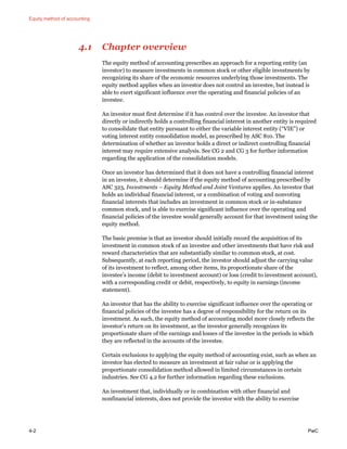 Equity method of accounting
4-2 PwC
4.1 Chapter overview
The equity method of accounting prescribes an approach for a reporting entity (an
investor) to measure investments in common stock or other eligible investments by
recognizing its share of the economic resources underlying those investments. The
equity method applies when an investor does not control an investee, but instead is
able to exert significant influence over the operating and financial policies of an
investee.
An investor must first determine if it has control over the investee. An investor that
directly or indirectly holds a controlling financial interest in another entity is required
to consolidate that entity pursuant to either the variable interest entity (“VIE”) or
voting interest entity consolidation model, as prescribed by ASC 810. The
determination of whether an investor holds a direct or indirect controlling financial
interest may require extensive analysis. See CG 2 and CG 3 for further information
regarding the application of the consolidation models.
Once an investor has determined that it does not have a controlling financial interest
in an investee, it should determine if the equity method of accounting prescribed by
ASC 323, Investments – Equity Method and Joint Ventures applies. An investor that
holds an individual financial interest, or a combination of voting and nonvoting
financial interests that includes an investment in common stock or in-substance
common stock, and is able to exercise significant influence over the operating and
financial policies of the investee would generally account for that investment using the
equity method.
The basic premise is that an investor should initially record the acquisition of its
investment in common stock of an investee and other investments that have risk and
reward characteristics that are substantially similar to common stock, at cost.
Subsequently, at each reporting period, the investor should adjust the carrying value
of its investment to reflect, among other items, its proportionate share of the
investee’s income (debit to investment account) or loss (credit to investment account),
with a corresponding credit or debit, respectively, to equity in earnings (income
statement).
An investor that has the ability to exercise significant influence over the operating or
financial policies of the investee has a degree of responsibility for the return on its
investment. As such, the equity method of accounting model more closely reflects the
investor’s return on its investment, as the investor generally recognizes its
proportionate share of the earnings and losses of the investee in the periods in which
they are reflected in the accounts of the investee.
Certain exclusions to applying the equity method of accounting exist, such as when an
investor has elected to measure an investment at fair value or is applying the
proportionate consolidation method allowed in limited circumstances in certain
industries. See CG 4.2 for further information regarding these exclusions.
An investment that, individually or in combination with other financial and
nonfinancial interests, does not provide the investor with the ability to exercise
 