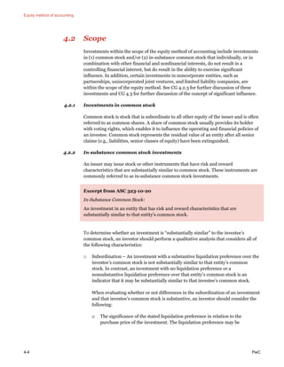 Equity method of accounting
4-4 PwC
4.2 Scope
Investments within the scope of the equity method of accounting include investments
in (1) common stock and/or (2) in-substance common stock that individually, or in
combination with other financial and nonfinancial interests, do not result in a
controlling financial interest, but do result in the ability to exercise significant
influence. In addition, certain investments in noncorporate entities, such as
partnerships, unincorporated joint ventures, and limited liability companies, are
within the scope of the equity method. See CG 4.2.3 for further discussion of these
investments and CG 4.3 for further discussion of the concept of significant influence.
4.2.1 Investments in common stock
Common stock is stock that is subordinate to all other equity of the issuer and is often
referred to as common shares. A share of common stock usually provides its holder
with voting rights, which enables it to influence the operating and financial policies of
an investee. Common stock represents the residual value of an entity after all senior
claims (e.g., liabilities, senior classes of equity) have been extinguished.
4.2.2 In-substance common stock investments
An issuer may issue stock or other instruments that have risk and reward
characteristics that are substantially similar to common stock. These instruments are
commonly referred to as in-substance common stock investments.
Excerpt from ASC 323-10-20
In-Substance Common Stock:
An investment in an entity that has risk and reward characteristics that are
substantially similar to that entity’s common stock.
To determine whether an investment is “substantially similar” to the investee’s
common stock, an investor should perform a qualitative analysis that considers all of
the following characteristics:
□ Subordination – An investment with a substantive liquidation preference over the
investee’s common stock is not substantially similar to that entity’s common
stock. In contrast, an investment with no liquidation preference or a
nonsubstantive liquidation preference over that entity’s common stock is an
indicator that it may be substantially similar to that investee’s common stock.
When evaluating whether or not differences in the subordination of an investment
and that investee’s common stock is substantive, an investor should consider the
following:
o The significance of the stated liquidation preference in relation to the
purchase price of the investment. The liquidation preference may be
 