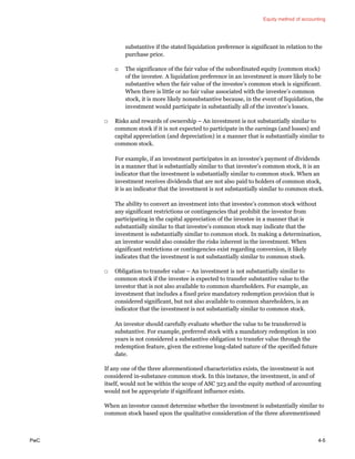 Equity method of accounting
PwC 4-5
substantive if the stated liquidation preference is significant in relation to the
purchase price.
o The significance of the fair value of the subordinated equity (common stock)
of the investee. A liquidation preference in an investment is more likely to be
substantive when the fair value of the investee’s common stock is significant.
When there is little or no fair value associated with the investee’s common
stock, it is more likely nonsubstantive because, in the event of liquidation, the
investment would participate in substantially all of the investee’s losses.
□ Risks and rewards of ownership – An investment is not substantially similar to
common stock if it is not expected to participate in the earnings (and losses) and
capital appreciation (and depreciation) in a manner that is substantially similar to
common stock.
For example, if an investment participates in an investee’s payment of dividends
in a manner that is substantially similar to that investee’s common stock, it is an
indicator that the investment is substantially similar to common stock. When an
investment receives dividends that are not also paid to holders of common stock,
it is an indicator that the investment is not substantially similar to common stock.
The ability to convert an investment into that investee’s common stock without
any significant restrictions or contingencies that prohibit the investor from
participating in the capital appreciation of the investee in a manner that is
substantially similar to that investee’s common stock may indicate that the
investment is substantially similar to common stock. In making a determination,
an investor would also consider the risks inherent in the investment. When
significant restrictions or contingencies exist regarding conversion, it likely
indicates that the investment is not substantially similar to common stock.
□ Obligation to transfer value – An investment is not substantially similar to
common stock if the investee is expected to transfer substantive value to the
investor that is not also available to common shareholders. For example, an
investment that includes a fixed price mandatory redemption provision that is
considered significant, but not also available to common shareholders, is an
indicator that the investment is not substantially similar to common stock.
An investor should carefully evaluate whether the value to be transferred is
substantive. For example, preferred stock with a mandatory redemption in 100
years is not considered a substantive obligation to transfer value through the
redemption feature, given the extreme long-dated nature of the specified future
date.
If any one of the three aforementioned characteristics exists, the investment is not
considered in-substance common stock. In this instance, the investment, in and of
itself, would not be within the scope of ASC 323 and the equity method of accounting
would not be appropriate if significant influence exists.
When an investor cannot determine whether the investment is substantially similar to
common stock based upon the qualitative consideration of the three aforementioned
 