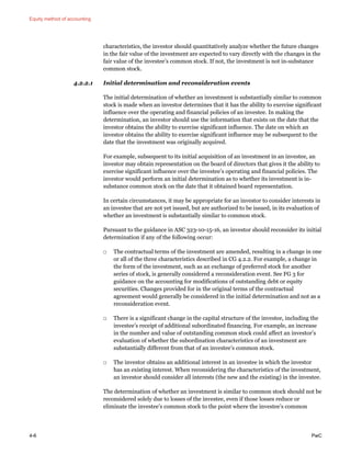 Equity method of accounting
4-6 PwC
characteristics, the investor should quantitatively analyze whether the future changes
in the fair value of the investment are expected to vary directly with the changes in the
fair value of the investee’s common stock. If not, the investment is not in-substance
common stock.
4.2.2.1 Initial determination and reconsideration events
The initial determination of whether an investment is substantially similar to common
stock is made when an investor determines that it has the ability to exercise significant
influence over the operating and financial policies of an investee. In making the
determination, an investor should use the information that exists on the date that the
investor obtains the ability to exercise significant influence. The date on which an
investor obtains the ability to exercise significant influence may be subsequent to the
date that the investment was originally acquired.
For example, subsequent to its initial acquisition of an investment in an investee, an
investor may obtain representation on the board of directors that gives it the ability to
exercise significant influence over the investee’s operating and financial policies. The
investor would perform an initial determination as to whether its investment is in-
substance common stock on the date that it obtained board representation.
In certain circumstances, it may be appropriate for an investor to consider interests in
an investee that are not yet issued, but are authorized to be issued, in its evaluation of
whether an investment is substantially similar to common stock.
Pursuant to the guidance in ASC 323-10-15-16, an investor should reconsider its initial
determination if any of the following occur:
□ The contractual terms of the investment are amended, resulting in a change in one
or all of the three characteristics described in CG 4.2.2. For example, a change in
the form of the investment, such as an exchange of preferred stock for another
series of stock, is generally considered a reconsideration event. See FG 3 for
guidance on the accounting for modifications of outstanding debt or equity
securities. Changes provided for in the original terms of the contractual
agreement would generally be considered in the initial determination and not as a
reconsideration event.
□ There is a significant change in the capital structure of the investee, including the
investee’s receipt of additional subordinated financing. For example, an increase
in the number and value of outstanding common stock could affect an investor’s
evaluation of whether the subordination characteristics of an investment are
substantially different from that of an investee’s common stock.
□ The investor obtains an additional interest in an investee in which the investor
has an existing interest. When reconsidering the characteristics of the investment,
an investor should consider all interests (the new and the existing) in the investee.
The determination of whether an investment is similar to common stock should not be
reconsidered solely due to losses of the investee, even if those losses reduce or
eliminate the investee’s common stock to the point where the investee’s common
 