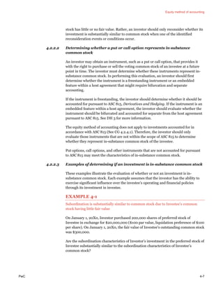 Equity method of accounting
PwC 4-7
stock has little or no fair value. Rather, an investor should only reconsider whether its
investment is substantially similar to common stock when one of the identified
reconsideration events or conditions occur.
4.2.2.2 Determining whether a put or call option represents in-substance
common stock
An investor may obtain an instrument, such as a put or call option, that provides it
with the right to purchase or sell the voting common stock of an investee at a future
point in time. The investor must determine whether these instruments represent in-
substance common stock. In performing this evaluation, an investor should first
determine whether the instrument is a freestanding instrument or an embedded
feature within a host agreement that might require bifurcation and separate
accounting.
If the instrument is freestanding, the investor should determine whether it should be
accounted for pursuant to ASC 815, Derivatives and Hedging. If the instrument is an
embedded feature within a host agreement, the investor should evaluate whether the
instrument should be bifurcated and accounted for separate from the host agreement
pursuant to ASC 815. See DH 3 for more information.
The equity method of accounting does not apply to investments accounted for in
accordance with ASC 815 (See CG 4.2.4.1). Therefore, the investor should only
evaluate those instruments that are not within the scope of ASC 815 to determine
whether they represent in-substance common stock of the investee.
Put options, call options, and other instruments that are not accounted for pursuant
to ASC 815 may meet the characteristics of in-substance common stock.
4.2.2.3 Examples of determining if an investment is in-substance common stock
These examples illustrate the evaluation of whether or not an investment is in-
substance common stock. Each example assumes that the investor has the ability to
exercise significant influence over the investee’s operating and financial policies
through its investment in investee.
EXAMPLE 4-1
Subordination is substantially similar to common stock due to Investee’s common
stock having little fair value
On January 1, 20X0, Investor purchased 200,000 shares of preferred stock of
Investee in exchange for $20,000,000 ($100 par value, liquidation preference of $100
per share). On January 1, 20X0, the fair value of Investee’s outstanding common stock
was $300,000.
Are the subordination characteristics of Investor’s investment in the preferred stock of
Investee substantially similar to the subordination characteristics of Investee’s
common stock?
 