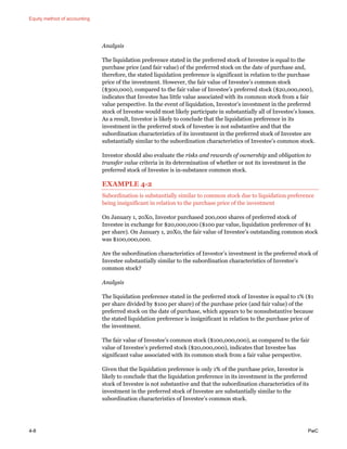 Equity method of accounting
4-8 PwC
Analysis
The liquidation preference stated in the preferred stock of Investee is equal to the
purchase price (and fair value) of the preferred stock on the date of purchase and,
therefore, the stated liquidation preference is significant in relation to the purchase
price of the investment. However, the fair value of Investee’s common stock
($300,000), compared to the fair value of Investee’s preferred stock ($20,000,000),
indicates that Investee has little value associated with its common stock from a fair
value perspective. In the event of liquidation, Investor’s investment in the preferred
stock of Investee would most likely participate in substantially all of Investee’s losses.
As a result, Investor is likely to conclude that the liquidation preference in its
investment in the preferred stock of Investee is not substantive and that the
subordination characteristics of its investment in the preferred stock of Investee are
substantially similar to the subordination characteristics of Investee’s common stock.
Investor should also evaluate the risks and rewards of ownership and obligation to
transfer value criteria in its determination of whether or not its investment in the
preferred stock of Investee is in-substance common stock.
EXAMPLE 4-2
Subordination is substantially similar to common stock due to liquidation preference
being insignificant in relation to the purchase price of the investment
On January 1, 20X0, Investor purchased 200,000 shares of preferred stock of
Investee in exchange for $20,000,000 ($100 par value, liquidation preference of $1
per share). On January 1, 20X0, the fair value of Investee’s outstanding common stock
was $100,000,000.
Are the subordination characteristics of Investor’s investment in the preferred stock of
Investee substantially similar to the subordination characteristics of Investee’s
common stock?
Analysis
The liquidation preference stated in the preferred stock of Investee is equal to 1% ($1
per share divided by $100 per share) of the purchase price (and fair value) of the
preferred stock on the date of purchase, which appears to be nonsubstantive because
the stated liquidation preference is insignificant in relation to the purchase price of
the investment.
The fair value of Investee’s common stock ($100,000,000), as compared to the fair
value of Investee’s preferred stock ($20,000,000), indicates that Investee has
significant value associated with its common stock from a fair value perspective.
Given that the liquidation preference is only 1% of the purchase price, Investor is
likely to conclude that the liquidation preference in its investment in the preferred
stock of Investee is not substantive and that the subordination characteristics of its
investment in the preferred stock of Investee are substantially similar to the
subordination characteristics of Investee’s common stock.
 