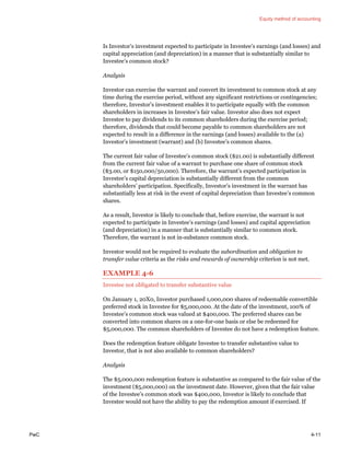 Equity method of accounting
PwC 4-11
Is Investor’s investment expected to participate in Investee’s earnings (and losses) and
capital appreciation (and depreciation) in a manner that is substantially similar to
Investee’s common stock?
Analysis
Investor can exercise the warrant and convert its investment to common stock at any
time during the exercise period, without any significant restrictions or contingencies;
therefore, Investor’s investment enables it to participate equally with the common
shareholders in increases in Investee’s fair value. Investor also does not expect
Investee to pay dividends to its common shareholders during the exercise period;
therefore, dividends that could become payable to common shareholders are not
expected to result in a difference in the earnings (and losses) available to the (a)
Investor’s investment (warrant) and (b) Investee’s common shares.
The current fair value of Investee’s common stock ($21.00) is substantially different
from the current fair value of a warrant to purchase one share of common stock
($3.00, or $150,000/50,000). Therefore, the warrant’s expected participation in
Investee’s capital depreciation is substantially different from the common
shareholders’ participation. Specifically, Investor’s investment in the warrant has
substantially less at risk in the event of capital depreciation than Investee’s common
shares.
As a result, Investor is likely to conclude that, before exercise, the warrant is not
expected to participate in Investee’s earnings (and losses) and capital appreciation
(and depreciation) in a manner that is substantially similar to common stock.
Therefore, the warrant is not in-substance common stock.
Investor would not be required to evaluate the subordination and obligation to
transfer value criteria as the risks and rewards of ownership criterion is not met.
EXAMPLE 4-6
Investee not obligated to transfer substantive value
On January 1, 20X0, Investor purchased 1,000,000 shares of redeemable convertible
preferred stock in Investee for $5,000,000. At the date of the investment, 100% of
Investee’s common stock was valued at $400,000. The preferred shares can be
converted into common shares on a one-for-one basis or else be redeemed for
$5,000,000. The common shareholders of Investee do not have a redemption feature.
Does the redemption feature obligate Investee to transfer substantive value to
Investor, that is not also available to common shareholders?
Analysis
The $5,000,000 redemption feature is substantive as compared to the fair value of the
investment ($5,000,000) on the investment date. However, given that the fair value
of the Investee’s common stock was $400,000, Investor is likely to conclude that
Investee would not have the ability to pay the redemption amount if exercised. If
 
