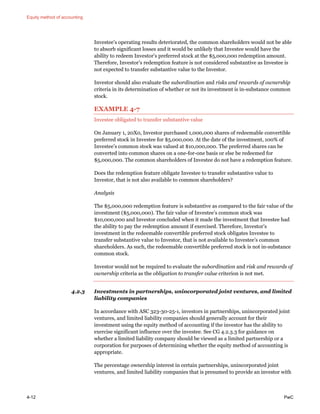 Equity method of accounting
4-12 PwC
Investee’s operating results deteriorated, the common shareholders would not be able
to absorb significant losses and it would be unlikely that Investee would have the
ability to redeem Investor’s preferred stock at the $5,000,000 redemption amount.
Therefore, Investor’s redemption feature is not considered substantive as Investee is
not expected to transfer substantive value to the Investor.
Investor should also evaluate the subordination and risks and rewards of ownership
criteria in its determination of whether or not its investment is in-substance common
stock.
EXAMPLE 4-7
Investee obligated to transfer substantive value
On January 1, 20X0, Investor purchased 1,000,000 shares of redeemable convertible
preferred stock in Investee for $5,000,000. At the date of the investment, 100% of
Investee’s common stock was valued at $10,000,000. The preferred shares can be
converted into common shares on a one-for-one basis or else be redeemed for
$5,000,000. The common shareholders of Investee do not have a redemption feature.
Does the redemption feature obligate Investee to transfer substantive value to
Investor, that is not also available to common shareholders?
Analysis
The $5,000,000 redemption feature is substantive as compared to the fair value of the
investment ($5,000,000). The fair value of Investee’s common stock was
$10,000,000 and Investor concluded when it made the investment that Investee had
the ability to pay the redemption amount if exercised. Therefore, Investor’s
investment in the redeemable convertible preferred stock obligates Investee to
transfer substantive value to Investor, that is not available to Investee’s common
shareholders. As such, the redeemable convertible preferred stock is not in-substance
common stock.
Investor would not be required to evaluate the subordination and risk and rewards of
ownership criteria as the obligation to transfer value criterion is not met.
4.2.3 Investments in partnerships, unincorporated joint ventures, and limited
liability companies
In accordance with ASC 323-30-25-1, investors in partnerships, unincorporated joint
ventures, and limited liability companies should generally account for their
investment using the equity method of accounting if the investor has the ability to
exercise significant influence over the investee. See CG 4.2.3.3 for guidance on
whether a limited liability company should be viewed as a limited partnership or a
corporation for purposes of determining whether the equity method of accounting is
appropriate.
The percentage ownership interest in certain partnerships, unincorporated joint
ventures, and limited liability companies that is presumed to provide an investor with
 