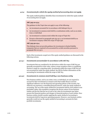 Equity method of accounting
4-14 PwC
4.2.4 Investments for which the equity method of accounting does not apply
The equity method guidance identifies those investments for which the equity method
of accounting does not apply.
ASC 323-10-15-4
The guidance in this Topic does not apply to any of the following:
a. An investment accounted for in accordance with Subtopic 815-10
b. An investment in common stock held by a nonbusiness entity, such as an estate,
trust, or individual
c. An investment in common stock within the scope of Topic 810
d. Except as discussed in paragraph 946-323-45-2, an investment held by an
investment company within the scope of Topic 946.
ASC 323-30-15-4
This Subtopic does not provide guidance for investments in limited liability
companies that are required to be accounted for as debt securities pursuant to
paragraph 860-20-35-2.
Each of the investments scoped out of the equity method guidance are discussed in the
following sections.
4.2.4.1 Investments accounted for in accordance with ASC 815
Investments that are considered to be derivatives within the scope of ASC 815 are
generally accounted for at fair value, unless a scope exception exists or a qualifying
election is made by a reporting entity. Investments within the scope of ASC 815 are
not accounted for under the equity method. See DH for further information on the
accounting for investments within the scope of ASC 815.
4.2.4.2 Investments in common stock held by a non-business entity
Non-business entities, such as an estate, trust, or individual, are not required to
account for their investments in common stock that enable them to exercise
significant influence over the financial and operating policies of the investee, but
which do not represent a controlling financial interest, under the equity method of
accounting. The use of the equity method for investments held by such entities is not
precluded; rather, this exemption recognizes the diverse nature of non-business
entities and the fact that the use of cost or fair value for investments may better
present the financial position and changes in financial position of such entities. Non-
business entities should consider applying the equity method of accounting to
investments held for long-term operating purposes. However, non-business entities
generally would not use the equity method of accounting to accounts for their
portfolio investments.
 