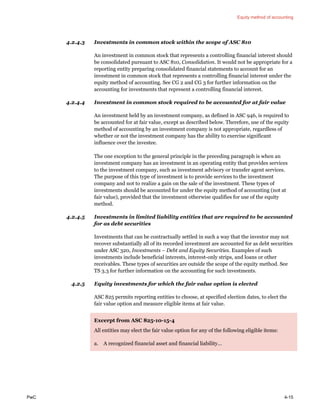 Equity method of accounting
PwC 4-15
4.2.4.3 Investments in common stock within the scope of ASC 810
An investment in common stock that represents a controlling financial interest should
be consolidated pursuant to ASC 810, Consolidation. It would not be appropriate for a
reporting entity preparing consolidated financial statements to account for an
investment in common stock that represents a controlling financial interest under the
equity method of accounting. See CG 2 and CG 3 for further information on the
accounting for investments that represent a controlling financial interest.
4.2.4.4 Investment in common stock required to be accounted for at fair value
An investment held by an investment company, as defined in ASC 946, is required to
be accounted for at fair value, except as described below. Therefore, use of the equity
method of accounting by an investment company is not appropriate, regardless of
whether or not the investment company has the ability to exercise significant
influence over the investee.
The one exception to the general principle in the preceding paragraph is when an
investment company has an investment in an operating entity that provides services
to the investment company, such as investment advisory or transfer agent services.
The purpose of this type of investment is to provide services to the investment
company and not to realize a gain on the sale of the investment. These types of
investments should be accounted for under the equity method of accounting (not at
fair value), provided that the investment otherwise qualifies for use of the equity
method.
4.2.4.5 Investments in limited liability entities that are required to be accounted
for as debt securities
Investments that can be contractually settled in such a way that the investor may not
recover substantially all of its recorded investment are accounted for as debt securities
under ASC 320, Investments – Debt and Equity Securities. Examples of such
investments include beneficial interests, interest-only strips, and loans or other
receivables. These types of securities are outside the scope of the equity method. See
TS 3.3 for further information on the accounting for such investments.
4.2.5 Equity investments for which the fair value option is elected
ASC 825 permits reporting entities to choose, at specified election dates, to elect the
fair value option and measure eligible items at fair value.
Excerpt from ASC 825-10-15-4
All entities may elect the fair value option for any of the following eligible items:
a. A recognized financial asset and financial liability…
 