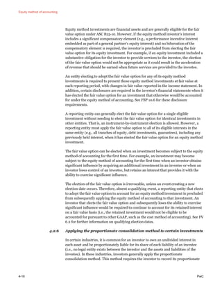 Equity method of accounting
4-16 PwC
Equity method investments are financial assets and are generally eligible for the fair
value option under ASC 825-10. However, if the equity method investor’s interest
includes a significant compensatory element (e.g., a performance incentive interest
embedded as part of a general partner’s equity interest) and no bifurcation of the
compensatory element is required, the investor is precluded from electing the fair
value option for its equity investment. For example, if an equity investment included a
substantive obligation for the investor to provide services to the investee, the election
of the fair value option would not be appropriate as it could result in the acceleration
of revenue that should be earned when future services are provided to the investee.
An entity electing to adopt the fair value option for any of its equity method
investments is required to present those equity method investments at fair value at
each reporting period, with changes in fair value reported in the income statement. In
addition, certain disclosures are required in the investor’s financial statements when it
has elected the fair value option for an investment that otherwise would be accounted
for under the equity method of accounting. See FSP 10.6 for these disclosure
requirements.
A reporting entity can generally elect the fair value option for a single eligible
investment without needing to elect the fair value option for identical investments in
other entities. That is, an instrument-by-instrument election is allowed. However, a
reporting entity must apply the fair value option to all of its eligible interests in the
same entity (e.g., all tranches of equity, debt investments, guarantees), including any
previously held interest, when it has elected the fair value option for an equity method
investment.
The fair value option can be elected when an investment becomes subject to the equity
method of accounting for the first time. For example, an investment may become
subject to the equity method of accounting for the first time when an investor obtains
significant influence by acquiring an additional investment in an investee or when an
investor loses control of an investee, but retains an interest that provides it with the
ability to exercise significant influence.
The election of the fair value option is irrevocable, unless an event creating a new
election date occurs. Therefore, absent a qualifying event, a reporting entity that elects
to adopt the fair value option to account for an equity method investment is precluded
from subsequently applying the equity method of accounting to that investment. An
investor that elects the fair value option and subsequently loses the ability to exercise
significant influence would be required to continue to account for its retained interest
on a fair value basis (i.e., the retained investment would not be eligible to be
accounted for pursuant to other GAAP, such as the cost method of accounting). See FV
6.2 for further information on qualifying election dates.
4.2.6 Applying the proportionate consolidation method to certain investments
In certain industries, it is common for an investor to own an undivided interest in
each asset and be proportionately liable for its share of each liability of an investee
(i.e., no legal entity exists between the investor and the assets and liabilities of the
investee). In these industries, investors generally apply the proportionate
consolidation method. This method requires the investor to record its proportionate
 