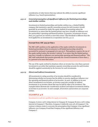 Equity method of accounting
PwC 4-19
consideration of other factors that may indicate the ability to exercise significant
influence (e.g., board representation).
4.3.1.2 General presumption of significant influence for limited partnerships
and similar entities
Investments in limited partnerships and similar entities (e.g., a limited liability
company that maintains a specific ownership account for each investor) should
generally be accounted for under the equity method of accounting unless the
investment is so minor that the limited partner may have virtually no influence over
the partnership’s operating and financial policies. In practice, investments of more
than 3 to 5 percent are viewed as more than minor. This threshold is different than the
level applied for an investment in a corporation (see CG 4.3.1.1).
Excerpt from ASC 323-30-S99-1
The SEC staff’s position on the application of the equity method to investments in
limited partnerships is that investments in all limited partnerships should be
accounted for pursuant to paragraph 970-323-25-6. That guidance requires the use of
the equity method unless the investor’s interest “is so minor that the limited partner
may have virtually no influence over partnership operating and financial policies.” The
SEC staff understands that practice generally has viewed investments of more than 3
to 5 percent to be more than minor.
The use of the equity method in situations where an investor has a less than 3 percent
investment in an entity that maintains separate ownership accounts for each investor
should be applied consistently by the Investor for such investments.
4.3.1.3 Direct and indirect investments
All investments in voting securities of an investee should be considered in
determining whether an investor has the ability to exercise significant influence over
the operating and financial policies of an investee. As such, in addition to its own
direct investments in an investee, an investor must also consider its indirect
investments in an investee (those that may be held by other of its investees). The
examples below illustrate the consideration of direct and indirect investments held by
an investor in an investee. In each example, all investors and investees are corporate
entities.
EXAMPLE 4-8
Investment in each tier qualifies for equity accounting
Company A owns a 20% voting interest in Company B. Company B owns a 20% voting
interest in Company C. Therefore, Company A indirectly owns 4% of Company C. No
contrary evidence exists to overcome the presumption that Company A has significant
influence over Company B and that Company B has significant influence over
Company C.
 