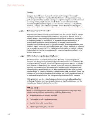 Equity method of accounting
4-24 PwC
Analysis
Company A should record its proportionate share of earnings of Company B’s
controlling interest (20% of $950) and its direct interest in Company C’s earnings
(10% of $250) for a total equity in earnings of $215. Company A’s proportionate share
of earnings of Company B does not include the net income attributable to the
noncontrolling interests in Company C, which includes Company A’s 10% interest;
therefore, Company A did not double count the results of operations of Company C.
4.3.1.4 Passive versus active investor
An investor might be a relatively passive investor and still have the ability to exercise
significant influence over an investee’s operating and financial policies. That is, an
investor does not need to actively exercise and demonstrate such ability. Therefore, it
is not appropriate for an investor with an ownership interest of greater than 20
percent of the outstanding voting securities of an investee to overcome the
presumption that it has the ability to exercise significant influence solely on the basis
that it (1) has not historically exercised influence, and (2) does not intend to influence
the investee in the future. See CG 4.3.3 for further information on contrary evidence
that may indicate that the presumptive ability to exercise significant influence of an
investee is overcome.
4.3.2 Other indicators of significant influence
The determination of whether an investor has the ability to exercise significant
influence over the operating and financial policies of an investee is not limited to the
evaluation of voting interests and the level of ownership interest it holds. An investor
must consider all relationships and interests (voting and nonvoting) in an investee,
including any means through which an investor might influence the operating and
financial policies of an investee, such as board representation, veto rights, or voting
rights conveyed by a security other than voting common stock. An investor should also
consider the capitalization structure of the investee, how significant its investment is
to the investee’s capitalization, and the rights and preferences of other investors.
ASC 323-10-15-6 provides a list of indicators that investors should consider when
evaluating whether or not it has the ability to exercise significant influence over the
operating and financial policies of an investee.
ASC 323-10-15-6
Ability to exercise significant influence over operating and financial policies of an
investee may be indicated in several ways, including the following:
a. Representation on the board of directors
b. Participation in policy-making processes
c. Material intra-entity transactions
d. Interchange of managerial personnel
 
