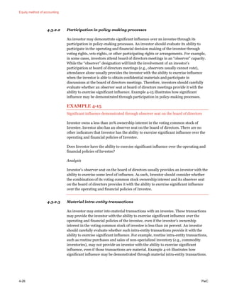 Equity method of accounting
4-26 PwC
4.3.2.2 Participation in policy-making processes
An investor may demonstrate significant influence over an investee through its
participation in policy-making processes. An investor should evaluate its ability to
participate in the operating and financial decision making of the investee through
voting rights, veto rights, or other participating rights or arrangements. For example,
in some cases, investors attend board of directors meetings in an “observer” capacity.
While the “observer” designation will limit the involvement of an investor’s
participation at board of directors meetings (e.g., observers usually cannot vote),
attendance alone usually provides the investor with the ability to exercise influence
when the investor is able to obtain confidential materials and participate in
discussions at the board of directors meetings. Therefore, investors should carefully
evaluate whether an observer seat at board of directors meetings provide it with the
ability to exercise significant influence. Example 4-15 illustrates how significant
influence may be demonstrated through participation in policy-making processes.
EXAMPLE 4-15
Significant influence demonstrated through observer seat on the board of directors
Investor owns a less than 20% ownership interest in the voting common stock of
Investee. Investor also has an observer seat on the board of directors. There are no
other indicators that Investor has the ability to exercise significant influence over the
operating and financial policies of Investee.
Does Investor have the ability to exercise significant influence over the operating and
financial policies of Investee?
Analysis
Investor’s observer seat on the board of directors usually provides an investor with the
ability to exercise some level of influence. As such, Investor should consider whether
the combination of its voting common stock ownership interest and its observer seat
on the board of directors provides it with the ability to exercise significant influence
over the operating and financial policies of Investee.
4.3.2.3 Material intra-entity transactions
An investor may enter into material transactions with an investee. These transactions
may provide the investor with the ability to exercise significant influence over the
operating and financial policies of the investee, even if the investor’s ownership
interest in the voting common stock of investee is less than 20 percent. An investor
should carefully evaluate whether such intra-entity transactions provide it with the
ability to exercise significant influence. For example, routine intra-entity transactions,
such as routine purchases and sales of non-specialized inventory (e.g., commodity
inventories), may not provide an investor with the ability to exercise significant
influence, even if those transactions are material. Example 4-16 illustrates how
significant influence may be demonstrated through material intra-entity transactions.
 