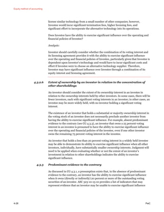 Equity method of accounting
4-28 PwC
license similar technology from a small number of other companies; however,
Investee would incur significant termination fees, higher licensing fees, and
significant effort to incorporate the alternative technology into its operations.
Does Investor have the ability to exercise significant influence over the operating and
financial policies of Investee?
Analysis:
Investor should carefully consider whether the combination of its voting interest and
its licensing agreement provides it with the ability to exercise significant influence
over the operating and financial policies of Investee, particularly given that Investee is
dependent upon Investor’s technology and would have to incur significant costs and
effort if Investee were to choose an alternative technology supplier. Therefore,
Investor may have significant influence over Investee through a combination of its
equity interest and licensing agreement.
4.3.2.6 Extent of ownership by an investor in relation to the concentration of
other shareholdings
An investor should consider the extent of its ownership interest in an investee in
relation to the ownership interests held by other investors. In some cases, there will be
fewer investors, each with significant voting interests in an investee; in other cases, an
investee may be more widely held, with no investor holding a significant voting
interest.
The existence of an investor that holds a substantial or majority ownership interest in
the voting stock of an investee does not necessarily preclude another investor from
having the ability to exercise significant influence. For example, absent predominant
evidence to the contrary (see CG 4.3.3), an investor that owns a 25 percent voting
interest in an investee is presumed to have the ability to exercise significant influence
over the operating and financial policies of the investee, even if one other investor
owns the remaining 75 percent voting interest in the investee.
An investor that holds a less than 20 percent voting interest in a widely held investee
may be able to demonstrate its ability to exercise significant influence when all other
investors, individually, have substantially smaller ownership interests. Judgment will
need to be applied when evaluating whether or not the extent of an investor’s
investment in relation to other shareholdings indicates the ability to exercise
significant influence.
4.3.3 Predominant evidence to the contrary
As discussed in CG 4.3.1, a presumption exists that, in the absence of predominant
evidence to the contrary, an investor has the ability to exercise significant influence
when it owns (directly or indirectly) 20 percent or more of the outstanding voting
securities of an investee. ASC 323-10-15-10 provides a list of indicators that may
represent evidence that an investor may be unable to exercise significant influence
 
