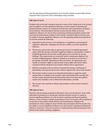 Equity method of accounting
PwC 4-29
over the operating and financial policies of an investee, despite an ownership interest
of greater than 20 percent of the outstanding voting securities.
ASC 323-10-15-10
Evidence that an investor owning 20 percent or more of the voting stock of an investee
may be unable to exercise significant influence over the investee’s operating and
financial policies requires an evaluation of all the facts and circumstances relating to
the investment. The presumption that the investor has the ability to exercise
significant influence over the investee’s operating and financial policies stands until
overcome by predominant evidence to the contrary. Indicators that an investor may
be unable to exercise significant influence over the operating and financial policies of
an investee include the following:
a. Opposition by the investee, such as litigation or complaints to governmental
regulatory authorities, challenges the investor’s ability to exercise significant
influence.
b. The investor and investee sign an agreement (such as a standstill agreement)
under which the investor surrenders significant rights as a shareholder. (Under a
standstill agreement, the investor usually agrees not to increase its current
holdings. Those agreements are commonly used to compromise disputes if an
investee is fighting against a takeover attempt or an increase in an investor’s
percentage ownership. Depending on their provisions, the agreements may
modify an investor’s rights or may increase certain rights and restrict others
compared with the situation of an investor without such an agreement.)
c. Majority ownership of the investee is concentrated among a small group of
shareholders who operate the investee without regard to the views of the investor.
d. The investor needs or wants more financial information to apply the equity
method than is available to the investee’s other shareholders (for example, the
investor wants quarterly financial information from an investee that publicly
reports only annually), tries to obtain that information, and fails.
e. The investor tries and fails to obtain representation on the investee’s board of
directors.
ASC 323-10-15-11
The list in the preceding paragraph is illustrative and is not all-inclusive. None of the
individual circumstances is necessarily conclusive that the investor is unable to
exercise significant influence over the investee’s operating and financial policies.
However, if any of these or similar circumstances exists, an investor with ownership of
20 percent or more shall evaluate all facts and circumstances relating to the
investment to reach a judgment about whether the presumption that the investor has
the ability to exercise significant influence over the investee’s operating and financial
policies is overcome. It may be necessary to evaluate the facts and circumstances for a
period of time before reaching a judgment.
 