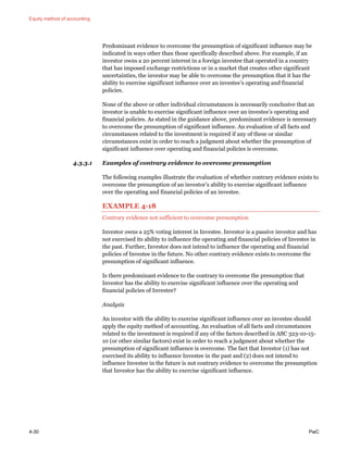 Equity method of accounting
4-30 PwC
Predominant evidence to overcome the presumption of significant influence may be
indicated in ways other than those specifically described above. For example, if an
investor owns a 20 percent interest in a foreign investee that operated in a country
that has imposed exchange restrictions or in a market that creates other significant
uncertainties, the investor may be able to overcome the presumption that it has the
ability to exercise significant influence over an investee’s operating and financial
policies.
None of the above or other individual circumstances is necessarily conclusive that an
investor is unable to exercise significant influence over an investee’s operating and
financial policies. As stated in the guidance above, predominant evidence is necessary
to overcome the presumption of significant influence. An evaluation of all facts and
circumstances related to the investment is required if any of these or similar
circumstances exist in order to reach a judgment about whether the presumption of
significant influence over operating and financial policies is overcome.
4.3.3.1 Examples of contrary evidence to overcome presumption
The following examples illustrate the evaluation of whether contrary evidence exists to
overcome the presumption of an investor’s ability to exercise significant influence
over the operating and financial policies of an investee.
EXAMPLE 4-18
Contrary evidence not sufficient to overcome presumption
Investor owns a 25% voting interest in Investee. Investor is a passive investor and has
not exercised its ability to influence the operating and financial policies of Investee in
the past. Further, Investor does not intend to influence the operating and financial
policies of Investee in the future. No other contrary evidence exists to overcome the
presumption of significant influence.
Is there predominant evidence to the contrary to overcome the presumption that
Investor has the ability to exercise significant influence over the operating and
financial policies of Investee?
Analysis
An investor with the ability to exercise significant influence over an investee should
apply the equity method of accounting. An evaluation of all facts and circumstances
related to the investment is required if any of the factors described in ASC 323-10-15-
10 (or other similar factors) exist in order to reach a judgment about whether the
presumption of significant influence is overcome. The fact that Investor (1) has not
exercised its ability to influence Investee in the past and (2) does not intend to
influence Investee in the future is not contrary evidence to overcome the presumption
that Investor has the ability to exercise significant influence.
 