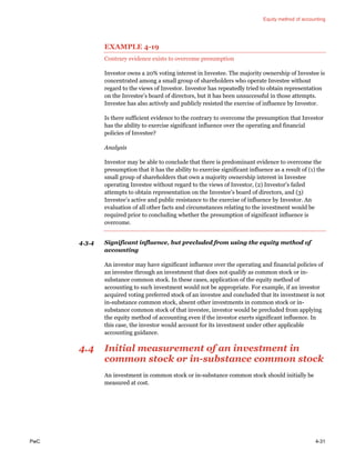 Equity method of accounting
PwC 4-31
EXAMPLE 4-19
Contrary evidence exists to overcome presumption
Investor owns a 20% voting interest in Investee. The majority ownership of Investee is
concentrated among a small group of shareholders who operate Investee without
regard to the views of Investor. Investor has repeatedly tried to obtain representation
on the Investee’s board of directors, but it has been unsuccessful in those attempts.
Investee has also actively and publicly resisted the exercise of influence by Investor.
Is there sufficient evidence to the contrary to overcome the presumption that Investor
has the ability to exercise significant influence over the operating and financial
policies of Investee?
Analysis
Investor may be able to conclude that there is predominant evidence to overcome the
presumption that it has the ability to exercise significant influence as a result of (1) the
small group of shareholders that own a majority ownership interest in Investee
operating Investee without regard to the views of Investor, (2) Investor’s failed
attempts to obtain representation on the Investee’s board of directors, and (3)
Investee’s active and public resistance to the exercise of influence by Investor. An
evaluation of all other facts and circumstances relating to the investment would be
required prior to concluding whether the presumption of significant influence is
overcome.
4.3.4 Significant influence, but precluded from using the equity method of
accounting
An investor may have significant influence over the operating and financial policies of
an investee through an investment that does not qualify as common stock or in-
substance common stock. In these cases, application of the equity method of
accounting to such investment would not be appropriate. For example, if an investor
acquired voting preferred stock of an investee and concluded that its investment is not
in-substance common stock, absent other investments in common stock or in-
substance common stock of that investee, investor would be precluded from applying
the equity method of accounting even if the investor exerts significant influence. In
this case, the investor would account for its investment under other applicable
accounting guidance.
4.4 Initial measurement of an investment in
common stock or in-substance common stock
An investment in common stock or in-substance common stock should initially be
measured at cost.
 