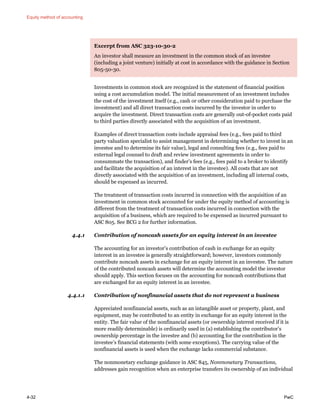 Equity method of accounting
4-32 PwC
Excerpt from ASC 323-10-30-2
An investor shall measure an investment in the common stock of an investee
(including a joint venture) initially at cost in accordance with the guidance in Section
805-50-30.
Investments in common stock are recognized in the statement of financial position
using a cost accumulation model. The initial measurement of an investment includes
the cost of the investment itself (e.g., cash or other consideration paid to purchase the
investment) and all direct transaction costs incurred by the investor in order to
acquire the investment. Direct transaction costs are generally out-of-pocket costs paid
to third parties directly associated with the acquisition of an investment.
Examples of direct transaction costs include appraisal fees (e.g., fees paid to third
party valuation specialist to assist management in determining whether to invest in an
investee and to determine its fair value), legal and consulting fees (e.g., fees paid to
external legal counsel to draft and review investment agreements in order to
consummate the transaction), and finder’s fees (e.g., fees paid to a broker to identify
and facilitate the acquisition of an interest in the investee). All costs that are not
directly associated with the acquisition of an investment, including all internal costs,
should be expensed as incurred.
The treatment of transaction costs incurred in connection with the acquisition of an
investment in common stock accounted for under the equity method of accounting is
different from the treatment of transaction costs incurred in connection with the
acquisition of a business, which are required to be expensed as incurred pursuant to
ASC 805. See BCG 2 for further information.
4.4.1 Contribution of noncash assets for an equity interest in an investee
The accounting for an investor’s contribution of cash in exchange for an equity
interest in an investee is generally straightforward; however, investors commonly
contribute noncash assets in exchange for an equity interest in an investee. The nature
of the contributed noncash assets will determine the accounting model the investor
should apply. This section focuses on the accounting for noncash contributions that
are exchanged for an equity interest in an investee.
4.4.1.1 Contribution of nonfinancial assets that do not represent a business
Appreciated nonfinancial assets, such as an intangible asset or property, plant, and
equipment, may be contributed to an entity in exchange for an equity interest in the
entity. The fair value of the nonfinancial assets (or ownership interest received if it is
more readily determinable) is ordinarily used in (a) establishing the contributor’s
ownership percentage in the investee and (b) accounting for the contribution in the
investee’s financial statements (with some exceptions). The carrying value of the
nonfinancial assets is used when the exchange lacks commercial substance.
The nonmonetary exchange guidance in ASC 845, Nonmonetary Transactions,
addresses gain recognition when an enterprise transfers its ownership of an individual
 