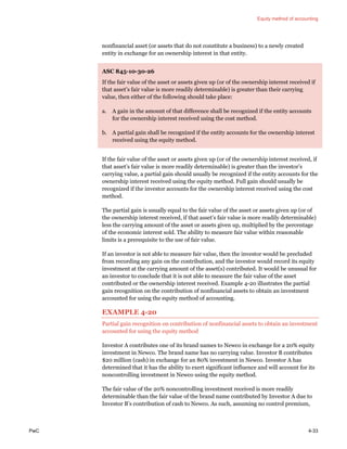 Equity method of accounting
PwC 4-33
nonfinancial asset (or assets that do not constitute a business) to a newly created
entity in exchange for an ownership interest in that entity.
ASC 845-10-30-26
If the fair value of the asset or assets given up (or of the ownership interest received if
that asset’s fair value is more readily determinable) is greater than their carrying
value, then either of the following should take place:
a. A gain in the amount of that difference shall be recognized if the entity accounts
for the ownership interest received using the cost method.
b. A partial gain shall be recognized if the entity accounts for the ownership interest
received using the equity method.
If the fair value of the asset or assets given up (or of the ownership interest received, if
that asset’s fair value is more readily determinable) is greater than the investor’s
carrying value, a partial gain should usually be recognized if the entity accounts for the
ownership interest received using the equity method. Full gain should usually be
recognized if the investor accounts for the ownership interest received using the cost
method.
The partial gain is usually equal to the fair value of the asset or assets given up (or of
the ownership interest received, if that asset’s fair value is more readily determinable)
less the carrying amount of the asset or assets given up, multiplied by the percentage
of the economic interest sold. The ability to measure fair value within reasonable
limits is a prerequisite to the use of fair value.
If an investor is not able to measure fair value, then the investor would be precluded
from recording any gain on the contribution, and the investor would record its equity
investment at the carrying amount of the asset(s) contributed. It would be unusual for
an investor to conclude that it is not able to measure the fair value of the asset
contributed or the ownership interest received. Example 4-20 illustrates the partial
gain recognition on the contribution of nonfinancial assets to obtain an investment
accounted for using the equity method of accounting.
EXAMPLE 4-20
Partial gain recognition on contribution of nonfinancial assets to obtain an investment
accounted for using the equity method
Investor A contributes one of its brand names to Newco in exchange for a 20% equity
investment in Newco. The brand name has no carrying value. Investor B contributes
$20 million (cash) in exchange for an 80% investment in Newco. Investor A has
determined that it has the ability to exert significant influence and will account for its
noncontrolling investment in Newco using the equity method.
The fair value of the 20% noncontrolling investment received is more readily
determinable than the fair value of the brand name contributed by Investor A due to
Investor B’s contribution of cash to Newco. As such, assuming no control premium,
 