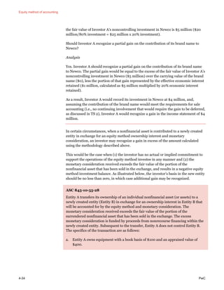 Equity method of accounting
4-34 PwC
the fair value of Investor A’s noncontrolling investment in Newco is $5 million ($20
million/80% investment = $25 million x 20% investment).
Should Investor A recognize a partial gain on the contribution of its brand name to
Newco?
Analysis
Yes. Investor A should recognize a partial gain on the contribution of its brand name
to Newco. The partial gain would be equal to the excess of the fair value of Investor A’s
noncontrolling investment in Newco ($5 million) over the carrying value of the brand
name ($0), less the portion of that gain represented by the effective economic interest
retained ($1 million, calculated as $5 million multiplied by 20% economic interest
retained).
As a result, Investor A would record its investment in Newco at $4 million, and,
assuming the contribution of the brand name would meet the requirements for sale
accounting (i.e., no continuing involvement that would require the gain to be deferred,
as discussed in TS 2), Investor A would recognize a gain in the income statement of $4
million.
In certain circumstances, when a nonfinancial asset is contributed to a newly created
entity in exchange for an equity method ownership interest and monetary
consideration, an investor may recognize a gain in excess of the amount calculated
using the methodology described above.
This would be the case when (1) the investor has no actual or implied commitment to
support the operations of the equity method investee in any manner and (2) the
monetary consideration received exceeds the fair value of the portion of the
nonfinancial asset that has been sold in the exchange, and results in a negative equity
method investment balance. As illustrated below, the investor’s basis in the new entity
should be no less than zero, in which case additional gain may be recognized.
ASC 845-10-55-28
Entity A transfers its ownership of an individual nonfinancial asset (or assets) to a
newly created entity (Entity B) in exchange for an ownership interest in Entity B that
will be accounted for by the equity method and monetary consideration. The
monetary consideration received exceeds the fair value of the portion of the
surrendered nonfinancial asset that has been sold in the exchange. The excess
monetary consideration is funded by proceeds from nonrecourse financing within the
newly created entity. Subsequent to the transfer, Entity A does not control Entity B.
The specifics of the transaction are as follows:
a. Entity A owns equipment with a book basis of $100 and an appraised value of
$400.
 