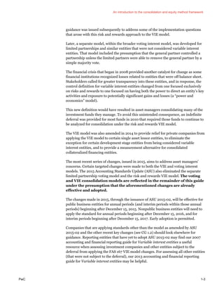 An introduction to the consolidation and equity method framework
PwC 1-3
guidance was issued subsequently to address some of the implementation questions
that arose with this risk and rewards approach to the VIE model.
Later, a separate model, within the broader voting interest model, was developed for
limited partnerships and similar entities that were not considered variable interest
entities. That model included the presumption that the general partner controlled a
partnership unless the limited partners were able to remove the general partner by a
simple majority vote.
The financial crisis that began in 2008 provided another catalyst for change as some
financial institutions recognized losses related to entities that were off balance sheet.
Stakeholders called for greater transparency into these entities, and in response, the
control definition for variable interest entities changed from one focused exclusively
on risks and rewards to one focused on having both the power to direct an entity’s key
activities and exposure to potentially significant gains and losses (a “power and
economics” model).
This new definition would have resulted in asset managers consolidating many of the
investment funds they manage. To avoid this unintended consequence, an indefinite
deferral was provided for most funds in 2010 that required those funds to continue to
be analyzed for consolidation under the risk and rewards VIE model.
The VIE model was also amended in 2014 to provide relief for private companies from
applying the VIE model to certain single asset lessor entities, to eliminate the
exception for certain development stage entities from being considered variable
interest entities, and to provide a measurement alternative for consolidated
collateralized financing entities.
The most recent series of changes, issued in 2015, aims to address asset managers’
concerns. Certain targeted changes were made to both the VIE and voting interest
models. The 2015 Accounting Standards Update (ASU) also eliminated the separate
limited partnership voting model and the risk and rewards VIE model. The voting
and VIE consolidation models are reflected in the remainder of this guide
under the presumption that the aforementioned changes are already
effective and adopted.
The changes made in 2015, through the issuance of ASU 2015-02, will be effective for
public business entities for annual periods (and interim periods within those annual
periods) beginning after December 15, 2015. Nonpublic business entities will need to
apply the standard for annual periods beginning after December 15, 2016, and for
interim periods beginning after December 15, 2017. Early adoption is permitted.
Companies that are applying standards other than the model as amended by ASU
2015-02 and the other recent key changes (see CG 1.2) should look elsewhere for
guidance. Reporting entities that have yet to adopt ASU 2015-02 may find our 2007
accounting and financial reporting guide for Variable interest entities a useful
resource when assessing investment companies and other entities subject to the
deferral from applying the FAS 167 VIE model changes. For assessing all other entities
(that were not subject to the deferral), our 2013 accounting and financial reporting
guide for Variable interest entities may be helpful.
 