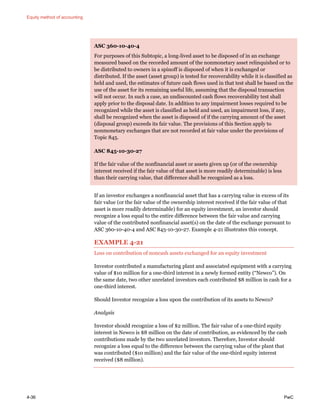 Equity method of accounting
4-36 PwC
ASC 360-10-40-4
For purposes of this Subtopic, a long-lived asset to be disposed of in an exchange
measured based on the recorded amount of the nonmonetary asset relinquished or to
be distributed to owners in a spinoff is disposed of when it is exchanged or
distributed. If the asset (asset group) is tested for recoverability while it is classified as
held and used, the estimates of future cash flows used in that test shall be based on the
use of the asset for its remaining useful life, assuming that the disposal transaction
will not occur. In such a case, an undiscounted cash flows recoverability test shall
apply prior to the disposal date. In addition to any impairment losses required to be
recognized while the asset is classified as held and used, an impairment loss, if any,
shall be recognized when the asset is disposed of if the carrying amount of the asset
(disposal group) exceeds its fair value. The provisions of this Section apply to
nonmonetary exchanges that are not recorded at fair value under the provisions of
Topic 845.
ASC 845-10-30-27
If the fair value of the nonfinancial asset or assets given up (or of the ownership
interest received if the fair value of that asset is more readily determinable) is less
than their carrying value, that difference shall be recognized as a loss.
If an investor exchanges a nonfinancial asset that has a carrying value in excess of its
fair value (or the fair value of the ownership interest received if the fair value of that
asset is more readily determinable) for an equity investment, an investor should
recognize a loss equal to the entire difference between the fair value and carrying
value of the contributed nonfinancial asset(s) on the date of the exchange pursuant to
ASC 360-10-40-4 and ASC 845-10-30-27. Example 4-21 illustrates this concept.
EXAMPLE 4-21
Loss on contribution of noncash assets exchanged for an equity investment
Investor contributed a manufacturing plant and associated equipment with a carrying
value of $10 million for a one-third interest in a newly formed entity (“Newco”). On
the same date, two other unrelated investors each contributed $8 million in cash for a
one-third interest.
Should Investor recognize a loss upon the contribution of its assets to Newco?
Analysis
Investor should recognize a loss of $2 million. The fair value of a one-third equity
interest in Newco is $8 million on the date of contribution, as evidenced by the cash
contributions made by the two unrelated investors. Therefore, Investor should
recognize a loss equal to the difference between the carrying value of the plant that
was contributed ($10 million) and the fair value of the one-third equity interest
received ($8 million).
 