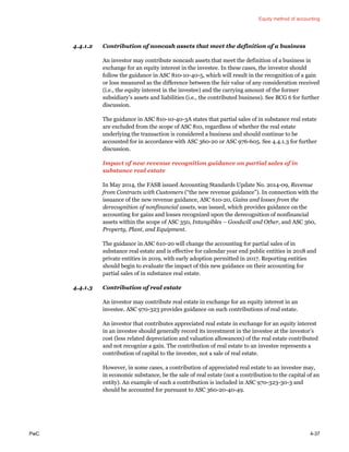 Equity method of accounting
PwC 4-37
4.4.1.2 Contribution of noncash assets that meet the definition of a business
An investor may contribute noncash assets that meet the definition of a business in
exchange for an equity interest in the investee. In these cases, the investor should
follow the guidance in ASC 810-10-40-5, which will result in the recognition of a gain
or loss measured as the difference between the fair value of any consideration received
(i.e., the equity interest in the investee) and the carrying amount of the former
subsidiary’s assets and liabilities (i.e., the contributed business). See BCG 6 for further
discussion.
The guidance in ASC 810-10-40-3A states that partial sales of in substance real estate
are excluded from the scope of ASC 810, regardless of whether the real estate
underlying the transaction is considered a business and should continue to be
accounted for in accordance with ASC 360-20 or ASC 976-605. See 4.4.1.3 for further
discussion.
Impact of new revenue recognition guidance on partial sales of in
substance real estate
In May 2014, the FASB issued Accounting Standards Update No. 2014-09, Revenue
from Contracts with Customers (“the new revenue guidance”). In connection with the
issuance of the new revenue guidance, ASC 610-20, Gains and losses from the
derecognition of nonfinancial assets, was issued, which provides guidance on the
accounting for gains and losses recognized upon the derecognition of nonfinancial
assets within the scope of ASC 350, Intangibles – Goodwill and Other, and ASC 360,
Property, Plant, and Equipment.
The guidance in ASC 610-20 will change the accounting for partial sales of in
substance real estate and is effective for calendar year end public entities in 2018 and
private entities in 2019, with early adoption permitted in 2017. Reporting entities
should begin to evaluate the impact of this new guidance on their accounting for
partial sales of in substance real estate.
4.4.1.3 Contribution of real estate
An investor may contribute real estate in exchange for an equity interest in an
investee. ASC 970-323 provides guidance on such contributions of real estate.
An investor that contributes appreciated real estate in exchange for an equity interest
in an investee should generally record its investment in the investee at the investor’s
cost (less related depreciation and valuation allowances) of the real estate contributed
and not recognize a gain. The contribution of real estate to an investee represents a
contribution of capital to the investee, not a sale of real estate.
However, in some cases, a contribution of appreciated real estate to an investee may,
in economic substance, be the sale of real estate (not a contribution to the capital of an
entity). An example of such a contribution is included in ASC 970-323-30-3 and
should be accounted for pursuant to ASC 360-20-40-49.
 