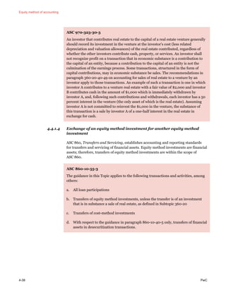 Equity method of accounting
4-38 PwC
ASC 970-323-30-3
An investor that contributes real estate to the capital of a real estate venture generally
should record its investment in the venture at the investor's cost (less related
depreciation and valuation allowances) of the real estate contributed, regardless of
whether the other investors contribute cash, property, or services. An investor shall
not recognize profit on a transaction that in economic substance is a contribution to
the capital of an entity, because a contribution to the capital of an entity is not the
culmination of the earnings process. Some transactions, structured in the form of
capital contributions, may in economic substance be sales. The recommendations in
paragraph 360-20-40-49 on accounting for sales of real estate to a venture by an
investor apply to those transactions. An example of such a transaction is one in which
investor A contributes to a venture real estate with a fair value of $2,000 and investor
B contributes cash in the amount of $1,000 which is immediately withdrawn by
investor A, and, following such contributions and withdrawals, each investor has a 50
percent interest in the venture (the only asset of which is the real estate). Assuming
investor A is not committed to reinvest the $1,000 in the venture, the substance of
this transaction is a sale by investor A of a one-half interest in the real estate in
exchange for cash.
4.4.1.4 Exchange of an equity method investment for another equity method
investment
ASC 860, Transfers and Servicing, establishes accounting and reporting standards
for transfers and servicing of financial assets. Equity method investments are financial
assets; therefore, transfers of equity method investments are within the scope of
ASC 860.
ASC 860-10-55-3
The guidance in this Topic applies to the following transactions and activities, among
others:
a. All loan participations
b. Transfers of equity method investments, unless the transfer is of an investment
that is in substance a sale of real estate, as defined in Subtopic 360-20
c. Transfers of cost-method investments
d. With respect to the guidance in paragraph 860-10-40-5 only, transfers of financial
assets in desecuritization transactions.
 