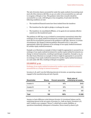 Equity method of accounting
PwC 4-39
The sale of investee shares accounted for under the equity method of accounting must
meet all of the criteria in ASC 860-10-40-5 in order to be accounted for as a sale and
to recognize a full gain or loss. This guidance states that a transfer should be
accounted for as a sale, with full gain or loss recognition, if and only if all of the
following conditions are met:
□ The transferred financial assets have been isolated from the transferor
□ The transferee has the right to pledge or exchange the assets
□ The transferor, its consolidated affiliates, or its agents do not maintain effective
control over the transferred assets
The guidance in ASC 845-10-55-2 (related to nonmonetary transactions) states that
exchanges of one equity method investment for another equity method investment
must also be accounted for pursuant to the guidance in ASC 860. However, in certain
circumstances, the change in interest guidance discussed in CG 4.7 may more
appropriately reflect the substance of an exchange of one equity method investment
for another equity method investment.
Example 4-22 illustrates an example of when it might be appropriate to account for an
exchange of one equity method investment for another equity method investment as a
change in interest transaction, resulting in partial gain recognition. Example 4-23, on
the other hand, illustrates an example of when it might be appropriate to account for
an exchange of one equity method investment for another equity method investment
as a sale under ASC 860, resulting in full gain recognition.
EXAMPLE 4-22
Exchange of one equity method investment for another equity method investment
accounted for as a change in interest transaction
Investors A, B, and C own the following interests in Investee, an operating company
engaged in the manufacturing and sale of goods:
Shareholder Shares Percent ownership
Book value of
underlying net assets
Investor A 40 40% $400
Investor B 30 30% 300
Investor C 30 30% 300
Total 100 100% $1,000
Assume no basis difference exists between Investor A’s investment balance and its
underlying interest in the net assets of Investee (i.e., both are $400). Investors A, B,
and C created a new company (“Newco”), which had no assets, liabilities, or
operations immediately subsequent to formation. Newco issued 15 shares (15%
 