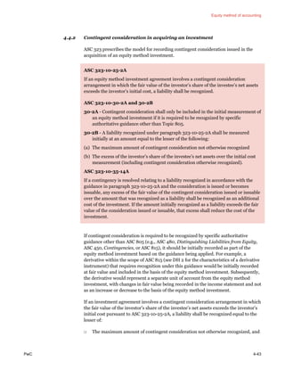 Equity method of accounting
PwC 4-43
4.4.2 Contingent consideration in acquiring an investment
ASC 323 prescribes the model for recording contingent consideration issued in the
acquisition of an equity method investment.
ASC 323-10-25-2A
If an equity method investment agreement involves a contingent consideration
arrangement in which the fair value of the investor’s share of the investee’s net assets
exceeds the investor’s initial cost, a liability shall be recognized.
ASC 323-10-30-2A and 30-2B
30-2A - Contingent consideration shall only be included in the initial measurement of
an equity method investment if it is required to be recognized by specific
authoritative guidance other than Topic 805.
30-2B - A liability recognized under paragraph 323-10-25-2A shall be measured
initially at an amount equal to the lesser of the following:
(a) The maximum amount of contingent consideration not otherwise recognized
(b) The excess of the investor’s share of the investee’s net assets over the initial cost
measurement (including contingent consideration otherwise recognized).
ASC 323-10-35-14A
If a contingency is resolved relating to a liability recognized in accordance with the
guidance in paragraph 323-10-25-2A and the consideration is issued or becomes
issuable, any excess of the fair value of the contingent consideration issued or issuable
over the amount that was recognized as a liability shall be recognized as an additional
cost of the investment. If the amount initially recognized as a liability exceeds the fair
value of the consideration issued or issuable, that excess shall reduce the cost of the
investment.
If contingent consideration is required to be recognized by specific authoritative
guidance other than ASC 805 (e.g., ASC 480, Distinguishing Liabilities from Equity,
ASC 450, Contingencies, or ASC 815), it should be initially recorded as part of the
equity method investment based on the guidance being applied. For example, a
derivative within the scope of ASC 815 (see DH 2 for the characteristics of a derivative
instrument) that requires recognition under this guidance would be initially recorded
at fair value and included in the basis of the equity method investment. Subsequently,
the derivative would represent a separate unit of account from the equity method
investment, with changes in fair value being recorded in the income statement and not
as an increase or decrease to the basis of the equity method investment.
If an investment agreement involves a contingent consideration arrangement in which
the fair value of the investor’s share of the investee’s net assets exceeds the investor’s
initial cost pursuant to ASC 323-10-25-2A, a liability shall be recognized equal to the
lesser of:
□ The maximum amount of contingent consideration not otherwise recognized, and
 