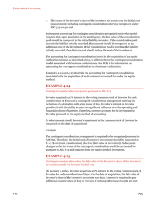 Equity method of accounting
4-44 PwC
□ The excess of the investor’s share of the investee’s net assets over the initial cost
measurement (including contingent consideration otherwise recognized under
ASC 323-10-30-2A).
Subsequent accounting for contingent consideration recognized under this model
requires that, upon resolution of the contingency, the fair value of the consideration
paid should be compared to the initial liability recorded. If the consideration paid
exceeds the liability initially recorded, that amount should be recognized as an
additional cost of the investment. If the consideration paid is less than the liability
initially recorded, then that amount should reduce the cost of the investment.
The accounting for contingent consideration issued in the acquisition of an equity
method investment, as described above, is different from the contingent consideration
model associated with business combinations. See BCG 2 for information on
accounting for contingent consideration in a business combination.
Examples 4-24 and 4-25 illustrate the accounting for contingent consideration
associated with the acquisition of an investment accounted for under the equity
method.
EXAMPLE 4-24
Contingent consideration recognized pursuant to ASC 815
Investor acquired a 20% interest in the voting common stock of Investee for cash
consideration of $100 and a contingent consideration arrangement meeting the
definition of a derivative with a fair value of $10. Investor’s interest in Investee
provides it with the ability to exercise significant influence over the operating and
financial policies of Investee. Therefore, Investor accounts for its investment in
Investee pursuant to the equity method of accounting.
At what amount should Investor’s investment in the common stock of Investee be
measured on the date of acquisition?
Analysis
The contingent consideration arrangement is required to be recognized pursuant to
ASC 815. Therefore, the initial cost of Investor’s investment should be measured at
$110 ($100 [cash consideration] plus $10 [fair value of derivative]). Subsequent
changes in the fair value of the contingent consideration would be accounted for
pursuant to ASC 815 and separate from the equity method investment.
EXAMPLE 4-25
Contingent consideration when the fair value of the Investor’s share of the Investee’s
net assets exceeds the investor’s initial cost
On January 1, 20X0, Investor acquired a 20% interest in the voting common stock of
Investee for cash consideration of $100. On the date of acquisition, the fair value of
Investor’s share of the Investee’s net assets was $120. Investor is required to pay
additional consideration of $25 to Investee if certain performance targets are met.
 