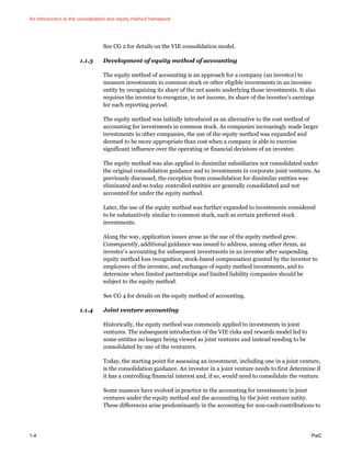 An introduction to the consolidation and equity method framework
1-4 PwC
See CG 2 for details on the VIE consolidation model.
1.1.3 Development of equity method of accounting
The equity method of accounting is an approach for a company (an investor) to
measure investments in common stock or other eligible investments in an investee
entity by recognizing its share of the net assets underlying those investments. It also
requires the investor to recognize, in net income, its share of the investee’s earnings
for each reporting period.
The equity method was initially introduced as an alternative to the cost method of
accounting for investments in common stock. As companies increasingly made larger
investments in other companies, the use of the equity method was expanded and
deemed to be more appropriate than cost when a company is able to exercise
significant influence over the operating or financial decisions of an investee.
The equity method was also applied to dissimilar subsidiaries not consolidated under
the original consolidation guidance and to investments in corporate joint ventures. As
previously discussed, the exception from consolidation for dissimilar entities was
eliminated and so today controlled entities are generally consolidated and not
accounted for under the equity method.
Later, the use of the equity method was further expanded to investments considered
to be substantively similar to common stock, such as certain preferred stock
investments.
Along the way, application issues arose as the use of the equity method grew.
Consequently, additional guidance was issued to address, among other items, an
investor’s accounting for subsequent investments in an investee after suspending
equity method loss recognition, stock-based compensation granted by the investor to
employees of the investee, and exchanges of equity method investments, and to
determine when limited partnerships and limited liability companies should be
subject to the equity method.
See CG 4 for details on the equity method of accounting.
1.1.4 Joint venture accounting
Historically, the equity method was commonly applied to investments in joint
ventures. The subsequent introduction of the VIE risks and rewards model led to
some entities no longer being viewed as joint ventures and instead needing to be
consolidated by one of the venturers.
Today, the starting point for assessing an investment, including one in a joint venture,
is the consolidation guidance. An investor in a joint venture needs to first determine if
it has a controlling financial interest and, if so, would need to consolidate the venture.
Some nuances have evolved in practice in the accounting for investments in joint
ventures under the equity method and the accounting by the joint venture entity.
These differences arise predominantly in the accounting for non-cash contributions to
 
