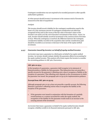 Equity method of accounting
PwC 4-45
Contingent consideration was not required to be recorded pursuant to other specific
authoritative guidance.
At what amount should Investor’s investment in the common stock of Investee be
measured on the date of acquisition?
Analysis
The investor should record a liability for the contingent consideration equal to the
lesser of (1) the maximum amount of contingent consideration not otherwise
recognized of $25 and (2) the excess of the fair value of Investor’s share of the
Investee’s net assets over the cost of Investor’s investment of $20 ($120 - $100). As
such, Investor should initially record its investment in the common stock of Investee
at $120. When the contingency is resolved, the difference between the contingent
consideration liability recorded at the acquisition date and the consideration paid
should be recorded as an increase or decrease to the basis of the equity method
investment.
4.4.3 Guarantee issued by investor on behalf of equity method investee
An investor may issue a guarantee to a third party on behalf of an equity method
investee. An investor should evaluate whether the guarantee affects its accounting for
the equity method investee. This analysis will at least require the investor to consider
the accounting guidance in ASC 460, Guarantees.
ASC 460-10-25-4
At the inception of a guarantee, a guarantor shall recognize in its statement of
financial position a liability for that guarantee. This Subsection does not prescribe a
specific account for the guarantor’s offsetting entry when it recognizes a liability at the
inception of a guarantee. That offsetting entry depends on the circumstances in which
the guarantee was issued. See paragraph 460-10-55-23 for implementation guidance.
Excerpt from ASC 460-10-55-23
Although paragraph 460-10-25-4 does not prescribe a specific account, the following
illustrate a guarantor’s offsetting entries when it recognizes the liability at the
inception of the guarantee:
…
c. If the guarantee were issued in conjunction with the formation of a partially
owned business or a venture accounted for under the equity method, the
recognition of the liability for the guarantee would result in an increase to the
carrying amount of the investment.
An investor that issues a guarantee on behalf of its equity method investee should
recognize a liability (credit) in its financial statements pursuant to ASC 460.
 