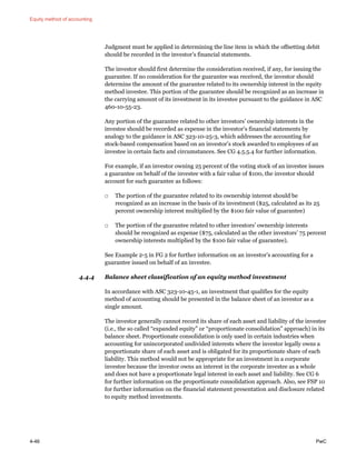 Equity method of accounting
4-46 PwC
Judgment must be applied in determining the line item in which the offsetting debit
should be recorded in the investor’s financial statements.
The investor should first determine the consideration received, if any, for issuing the
guarantee. If no consideration for the guarantee was received, the investor should
determine the amount of the guarantee related to its ownership interest in the equity
method investee. This portion of the guarantee should be recognized as an increase in
the carrying amount of its investment in its investee pursuant to the guidance in ASC
460-10-55-23.
Any portion of the guarantee related to other investors’ ownership interests in the
investee should be recorded as expense in the investor’s financial statements by
analogy to the guidance in ASC 323-10-25-3, which addresses the accounting for
stock-based compensation based on an investor’s stock awarded to employees of an
investee in certain facts and circumstances. See CG 4.5.5.4 for further information.
For example, if an investor owning 25 percent of the voting stock of an investee issues
a guarantee on behalf of the investee with a fair value of $100, the investor should
account for such guarantee as follows:
□ The portion of the guarantee related to its ownership interest should be
recognized as an increase in the basis of its investment ($25, calculated as its 25
percent ownership interest multiplied by the $100 fair value of guarantee)
□ The portion of the guarantee related to other investors’ ownership interests
should be recognized as expense ($75, calculated as the other investors’ 75 percent
ownership interests multiplied by the $100 fair value of guarantee).
See Example 2-5 in FG 2 for further information on an investor’s accounting for a
guarantee issued on behalf of an investee.
4.4.4 Balance sheet classification of an equity method investment
In accordance with ASC 323-10-45-1, an investment that qualifies for the equity
method of accounting should be presented in the balance sheet of an investor as a
single amount.
The investor generally cannot record its share of each asset and liability of the investee
(i.e., the so called “expanded equity” or “proportionate consolidation” approach) in its
balance sheet. Proportionate consolidation is only used in certain industries when
accounting for unincorporated undivided interests where the investor legally owns a
proportionate share of each asset and is obligated for its proportionate share of each
liability. This method would not be appropriate for an investment in a corporate
investee because the investor owns an interest in the corporate investee as a whole
and does not have a proportionate legal interest in each asset and liability. See CG 6
for further information on the proportionate consolidation approach. Also, see FSP 10
for further information on the financial statement presentation and disclosure related
to equity method investments.
 