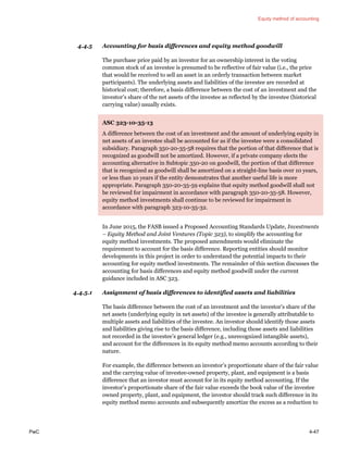 Equity method of accounting
PwC 4-47
4.4.5 Accounting for basis differences and equity method goodwill
The purchase price paid by an investor for an ownership interest in the voting
common stock of an investee is presumed to be reflective of fair value (i.e., the price
that would be received to sell an asset in an orderly transaction between market
participants). The underlying assets and liabilities of the investee are recorded at
historical cost; therefore, a basis difference between the cost of an investment and the
investor’s share of the net assets of the investee as reflected by the investee (historical
carrying value) usually exists.
ASC 323-10-35-13
A difference between the cost of an investment and the amount of underlying equity in
net assets of an investee shall be accounted for as if the investee were a consolidated
subsidiary. Paragraph 350-20-35-58 requires that the portion of that difference that is
recognized as goodwill not be amortized. However, if a private company elects the
accounting alternative in Subtopic 350-20 on goodwill, the portion of that difference
that is recognized as goodwill shall be amortized on a straight-line basis over 10 years,
or less than 10 years if the entity demonstrates that another useful life is more
appropriate. Paragraph 350-20-35-59 explains that equity method goodwill shall not
be reviewed for impairment in accordance with paragraph 350-20-35-58. However,
equity method investments shall continue to be reviewed for impairment in
accordance with paragraph 323-10-35-32.
In June 2015, the FASB issued a Proposed Accounting Standards Update, Investments
– Equity Method and Joint Ventures (Topic 323), to simplify the accounting for
equity method investments. The proposed amendments would eliminate the
requirement to account for the basis difference. Reporting entities should monitor
developments in this project in order to understand the potential impacts to their
accounting for equity method investments. The remainder of this section discusses the
accounting for basis differences and equity method goodwill under the current
guidance included in ASC 323.
4.4.5.1 Assignment of basis differences to identified assets and liabilities
The basis difference between the cost of an investment and the investor’s share of the
net assets (underlying equity in net assets) of the investee is generally attributable to
multiple assets and liabilities of the investee. An investor should identify those assets
and liabilities giving rise to the basis difference, including those assets and liabilities
not recorded in the investee’s general ledger (e.g., unrecognized intangible assets),
and account for the differences in its equity method memo accounts according to their
nature.
For example, the difference between an investor’s proportionate share of the fair value
and the carrying value of investee-owned property, plant, and equipment is a basis
difference that an investor must account for in its equity method accounting. If the
investor’s proportionate share of the fair value exceeds the book value of the investee
owned property, plant, and equipment, the investor should track such difference in its
equity method memo accounts and subsequently amortize the excess as a reduction to
 