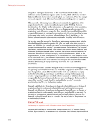 Equity method of accounting
4-48 PwC
its equity in earnings of the investee. In this case, the amortization of the basis
difference results in additional expense for the investor, which reflects the investor’s
higher cost basis in the investee’s property, plant, and equipment. While this example
represents a positive basis difference, basis differences can be positive or negative.
This process for determining basis differences is similar to the application of the
acquisition method to a business combination pursuant to ASC 805, Business
Combinations. See BC 2 for further information on the application of the acquisition
method. As illustrated in the example in the preceding paragraph, subsequent to
acquisition, basis differences assigned to those identified assets and liabilities will be
recognized into equity in earnings (income statement), with a corresponding increase
or decrease to the equity investment balance (balance sheet). See CG 4.5.5.1 for
further information on the subsequent accounting for identified basis differences.
An investor must also account for the deferred tax consequences associated with the
identified basis differences between the fair value and book value of the investee’s
assets and liabilities. For example, the cost of an investment may exceed the investor’s
proportionate share of the investee’s net assets because the fair value of the investee’s
fixed assets is greater than its book value. As such, the investor would track that basis
difference in its equity method memo accounts. The investor must also calculate the
associated deferred tax liability in its equity method memo accounts, which, at the
acquisition date, is equal to the product of (1) the excess of fair value over book value
of the fixed assets and (2) the investee’s applicable tax rate. Subsequently, the investor
would amortize the excess basis difference and recognize the associated deferred tax
effects in determining its equity in earnings of investee. See TX 11 for further
information.
Investments accounted for under the equity method for financial reporting purposes
are generally accounted for under the cost method for tax purposes. Subsequent to the
date of acquisition, a basis difference between the book and tax basis of an equity
method investment (e.g., recording of undistributed earnings for book purposes)
creates a temporary difference for which deferred tax assets or liabilities should be
recognized in the financial statements. Income taxes levied against the investor for its
share of the investee’s results should be included in the investor’s income tax
provision line. See TX 11 for further information.
Example 4-26 illustrates the assignment of a positive basis difference on the date of
acquisition when the entire positive basis difference is attributable to one asset.
Example 4-27 illustrates the assignment of a negative basis difference on the date of
acquisition when the entire negative basis difference is attributable to one asset. For
purposes of each example, transaction costs and tax implications are ignored. See
Example 4-28 and Example 4-29 for examples that are inclusive of the potential tax
accounting implications.
EXAMPLE 4-26
Accounting for a positive basis difference on the date of acquisition
Investor purchased a 40% interest in the voting common stock of Investee for $56
million, a price reflective of fair value at the acquisition date. Investor determined that
 