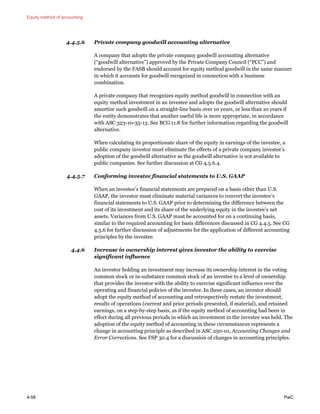 Equity method of accounting
4-58 PwC
4.4.5.6 Private company goodwill accounting alternative
A company that adopts the private company goodwill accounting alternative
(“goodwill alternative”) approved by the Private Company Council (“PCC”) and
endorsed by the FASB should account for equity method goodwill in the same manner
in which it accounts for goodwill recognized in connection with a business
combination.
A private company that recognizes equity method goodwill in connection with an
equity method investment in an investee and adopts the goodwill alternative should
amortize such goodwill on a straight-line basis over 10 years, or less than 10 years if
the entity demonstrates that another useful life is more appropriate, in accordance
with ASC 323-10-35-13. See BCG 11.8 for further information regarding the goodwill
alternative.
When calculating its proportionate share of the equity in earnings of the investee, a
public company investor must eliminate the effects of a private company investee’s
adoption of the goodwill alternative as the goodwill alternative is not available to
public companies. See further discussion at CG 4.5.6.4.
4.4.5.7 Conforming investee financial statements to U.S. GAAP
When an investee’s financial statements are prepared on a basis other than U.S.
GAAP, the investor must eliminate material variances to convert the investee’s
financial statements to U.S. GAAP prior to determining the difference between the
cost of its investment and its share of the underlying equity in the investee’s net
assets. Variances from U.S. GAAP must be accounted for on a continuing basis,
similar to the required accounting for basis differences discussed in CG 4.4.5. See CG
4.5.6 for further discussion of adjustments for the application of different accounting
principles by the investee.
4.4.6 Increase in ownership interest gives investor the ability to exercise
significant influence
An investor holding an investment may increase its ownership interest in the voting
common stock or in-substance common stock of an investee to a level of ownership
that provides the investor with the ability to exercise significant influence over the
operating and financial policies of the investee. In these cases, an investor should
adopt the equity method of accounting and retrospectively restate the investment,
results of operations (current and prior periods presented, if material), and retained
earnings, on a step-by-step basis, as if the equity method of accounting had been in
effect during all previous periods in which an investment in the investee was held. The
adoption of the equity method of accounting in these circumstances represents a
change in accounting principle as described in ASC 250-10, Accounting Changes and
Error Corrections. See FSP 30.4 for a discussion of changes in accounting principles.
 