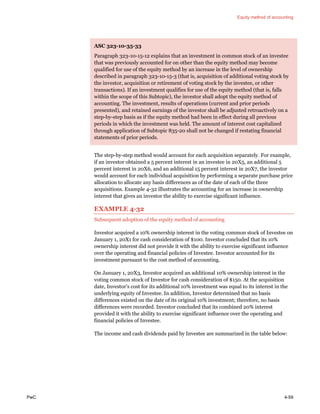 Equity method of accounting
PwC 4-59
ASC 323-10-35-33
Paragraph 323-10-15-12 explains that an investment in common stock of an investee
that was previously accounted for on other than the equity method may become
qualified for use of the equity method by an increase in the level of ownership
described in paragraph 323-10-15-3 (that is, acquisition of additional voting stock by
the investor, acquisition or retirement of voting stock by the investee, or other
transactions). If an investment qualifies for use of the equity method (that is, falls
within the scope of this Subtopic), the investor shall adopt the equity method of
accounting. The investment, results of operations (current and prior periods
presented), and retained earnings of the investor shall be adjusted retroactively on a
step-by-step basis as if the equity method had been in effect during all previous
periods in which the investment was held. The amount of interest cost capitalized
through application of Subtopic 835-20 shall not be changed if restating financial
statements of prior periods.
The step-by-step method would account for each acquisition separately. For example,
if an investor obtained a 5 percent interest in an investee in 20X5, an additional 5
percent interest in 20X6, and an additional 15 percent interest in 20X7, the investor
would account for each individual acquisition by performing a separate purchase price
allocation to allocate any basis differences as of the date of each of the three
acquisitions. Example 4-32 illustrates the accounting for an increase in ownership
interest that gives an investor the ability to exercise significant influence.
EXAMPLE 4-32
Subsequent adoption of the equity method of accounting
Investor acquired a 10% ownership interest in the voting common stock of Investee on
January 1, 20X1 for cash consideration of $100. Investor concluded that its 10%
ownership interest did not provide it with the ability to exercise significant influence
over the operating and financial policies of Investee. Investor accounted for its
investment pursuant to the cost method of accounting.
On January 1, 20X3, Investor acquired an additional 10% ownership interest in the
voting common stock of Investor for cash consideration of $150. At the acquisition
date, Investor’s cost for its additional 10% investment was equal to its interest in the
underlying equity of Investee. In addition, Investor determined that no basis
differences existed on the date of its original 10% investment; therefore, no basis
differences were recorded. Investor concluded that its combined 20% interest
provided it with the ability to exercise significant influence over the operating and
financial policies of Investee.
The income and cash dividends paid by Investee are summarized in the table below:
 
