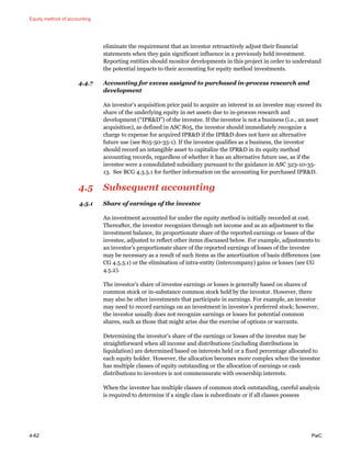 Equity method of accounting
4-62 PwC
eliminate the requirement that an investor retroactively adjust their financial
statements when they gain significant influence in a previously held investment.
Reporting entities should monitor developments in this project in order to understand
the potential impacts to their accounting for equity method investments.
4.4.7 Accounting for excess assigned to purchased in-process research and
development
An investor’s acquisition price paid to acquire an interest in an investee may exceed its
share of the underlying equity in net assets due to in-process research and
development (“IPR&D”) of the investee. If the investee is not a business (i.e., an asset
acquisition), as defined in ASC 805, the investor should immediately recognize a
charge to expense for acquired IPR&D if the IPR&D does not have an alternative
future use (see 805-50-35-1). If the investee qualifies as a business, the investor
should record an intangible asset to capitalize the IPR&D in its equity method
accounting records, regardless of whether it has an alternative future use, as if the
investee were a consolidated subsidiary pursuant to the guidance in ASC 323-10-35-
13. See BCG 4.3.5.1 for further information on the accounting for purchased IPR&D.
4.5 Subsequent accounting
4.5.1 Share of earnings of the investee
An investment accounted for under the equity method is initially recorded at cost.
Thereafter, the investor recognizes through net income and as an adjustment to the
investment balance, its proportionate share of the reported earnings or losses of the
investee, adjusted to reflect other items discussed below. For example, adjustments to
an investor’s proportionate share of the reported earnings of losses of the investee
may be necessary as a result of such items as the amortization of basis differences (see
CG 4.5.5.1) or the elimination of intra-entity (intercompany) gains or losses (see CG
4.5.2).
The investor’s share of investee earnings or losses is generally based on shares of
common stock or in-substance common stock held by the investor. However, there
may also be other investments that participate in earnings. For example, an investor
may need to record earnings on an investment in investee’s preferred stock; however,
the investor usually does not recognize earnings or losses for potential common
shares, such as those that might arise due the exercise of options or warrants.
Determining the investor’s share of the earnings or losses of the investee may be
straightforward when all income and distributions (including distributions in
liquidation) are determined based on interests held or a fixed percentage allocated to
each equity holder. However, the allocation becomes more complex when the investee
has multiple classes of equity outstanding or the allocation of earnings or cash
distributions to investors is not commensurate with ownership interests.
When the investee has multiple classes of common stock outstanding, careful analysis
is required to determine if a single class is subordinate or if all classes possess
 